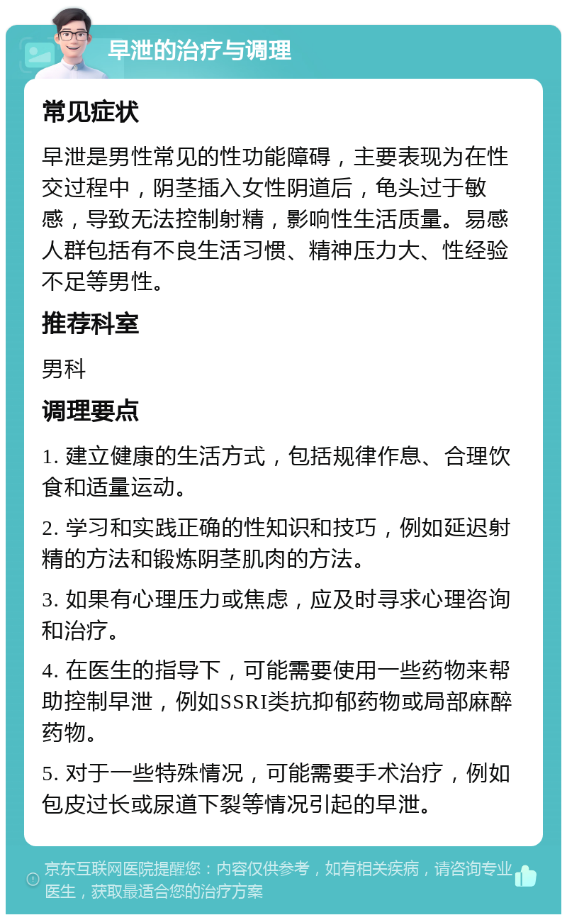 早泄的治疗与调理 常见症状 早泄是男性常见的性功能障碍，主要表现为在性交过程中，阴茎插入女性阴道后，龟头过于敏感，导致无法控制射精，影响性生活质量。易感人群包括有不良生活习惯、精神压力大、性经验不足等男性。 推荐科室 男科 调理要点 1. 建立健康的生活方式，包括规律作息、合理饮食和适量运动。 2. 学习和实践正确的性知识和技巧，例如延迟射精的方法和锻炼阴茎肌肉的方法。 3. 如果有心理压力或焦虑，应及时寻求心理咨询和治疗。 4. 在医生的指导下，可能需要使用一些药物来帮助控制早泄，例如SSRI类抗抑郁药物或局部麻醉药物。 5. 对于一些特殊情况，可能需要手术治疗，例如包皮过长或尿道下裂等情况引起的早泄。