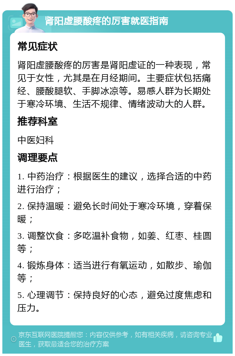 肾阳虚腰酸疼的厉害就医指南 常见症状 肾阳虚腰酸疼的厉害是肾阳虚证的一种表现，常见于女性，尤其是在月经期间。主要症状包括痛经、腰酸腿软、手脚冰凉等。易感人群为长期处于寒冷环境、生活不规律、情绪波动大的人群。 推荐科室 中医妇科 调理要点 1. 中药治疗：根据医生的建议，选择合适的中药进行治疗； 2. 保持温暖：避免长时间处于寒冷环境，穿着保暖； 3. 调整饮食：多吃温补食物，如姜、红枣、桂圆等； 4. 锻炼身体：适当进行有氧运动，如散步、瑜伽等； 5. 心理调节：保持良好的心态，避免过度焦虑和压力。