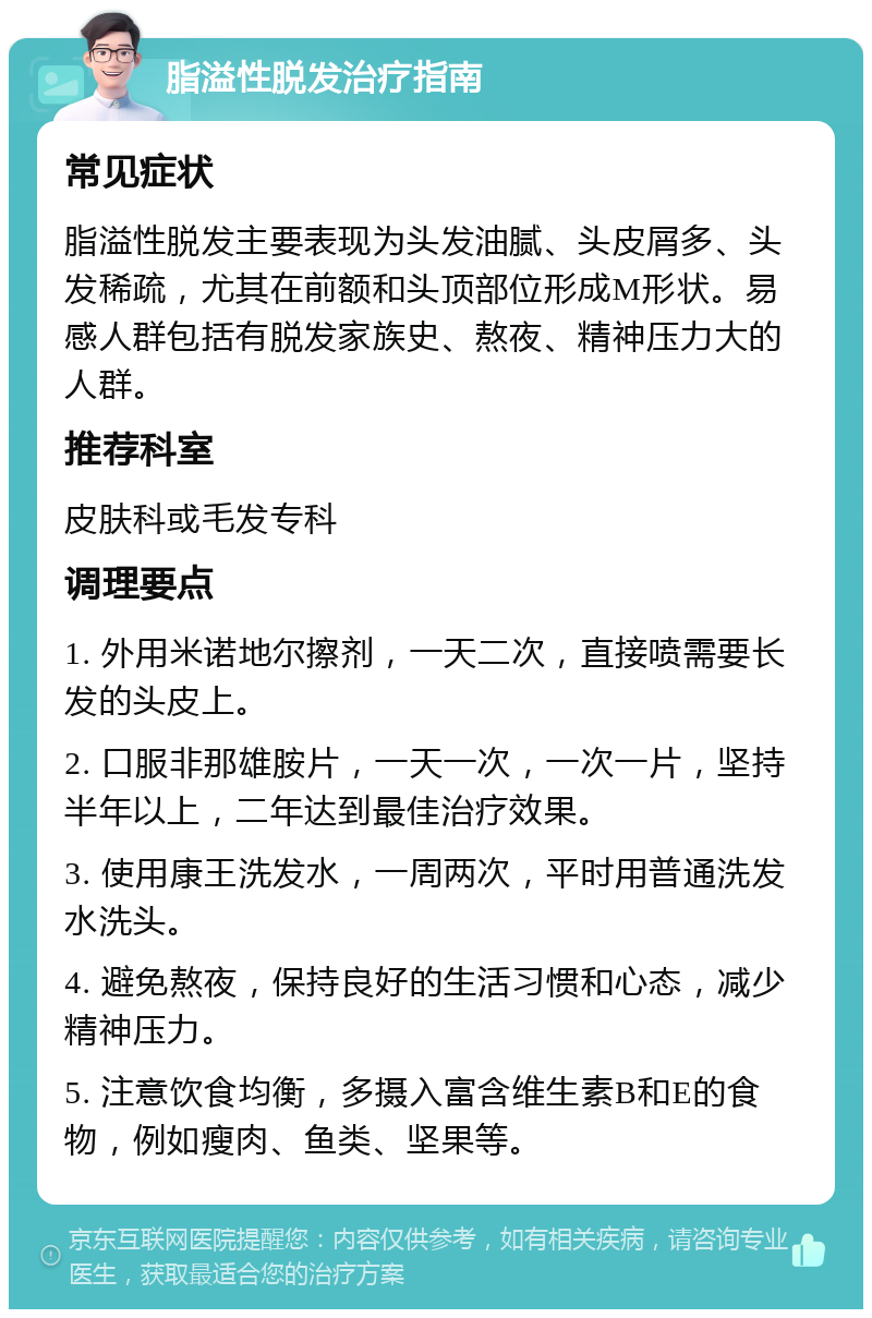 脂溢性脱发治疗指南 常见症状 脂溢性脱发主要表现为头发油腻、头皮屑多、头发稀疏，尤其在前额和头顶部位形成M形状。易感人群包括有脱发家族史、熬夜、精神压力大的人群。 推荐科室 皮肤科或毛发专科 调理要点 1. 外用米诺地尔擦剂，一天二次，直接喷需要长发的头皮上。 2. 口服非那雄胺片，一天一次，一次一片，坚持半年以上，二年达到最佳治疗效果。 3. 使用康王洗发水，一周两次，平时用普通洗发水洗头。 4. 避免熬夜，保持良好的生活习惯和心态，减少精神压力。 5. 注意饮食均衡，多摄入富含维生素B和E的食物，例如瘦肉、鱼类、坚果等。