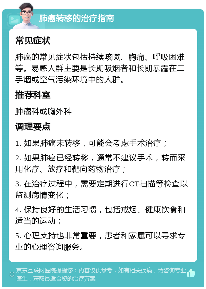 肺癌转移的治疗指南 常见症状 肺癌的常见症状包括持续咳嗽、胸痛、呼吸困难等。易感人群主要是长期吸烟者和长期暴露在二手烟或空气污染环境中的人群。 推荐科室 肿瘤科或胸外科 调理要点 1. 如果肺癌未转移，可能会考虑手术治疗； 2. 如果肺癌已经转移，通常不建议手术，转而采用化疗、放疗和靶向药物治疗； 3. 在治疗过程中，需要定期进行CT扫描等检查以监测病情变化； 4. 保持良好的生活习惯，包括戒烟、健康饮食和适当的运动； 5. 心理支持也非常重要，患者和家属可以寻求专业的心理咨询服务。