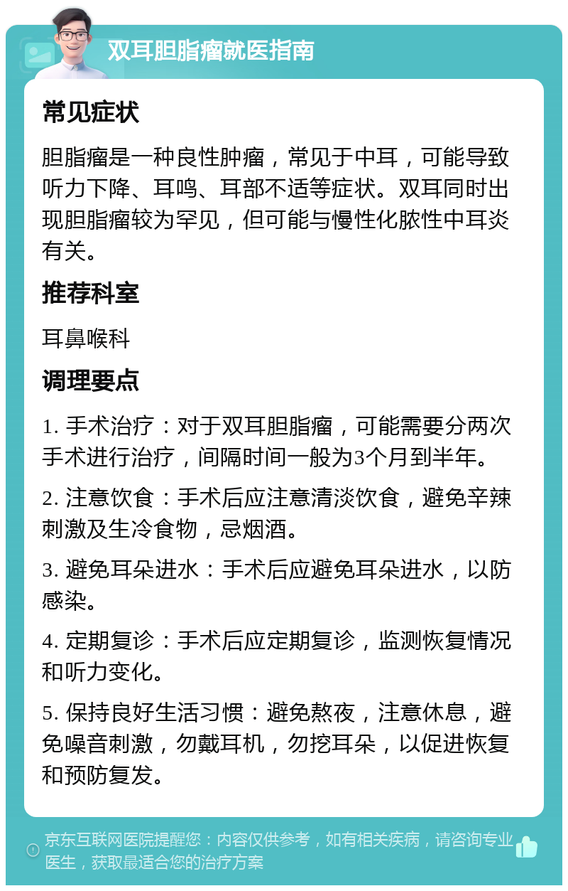 双耳胆脂瘤就医指南 常见症状 胆脂瘤是一种良性肿瘤，常见于中耳，可能导致听力下降、耳鸣、耳部不适等症状。双耳同时出现胆脂瘤较为罕见，但可能与慢性化脓性中耳炎有关。 推荐科室 耳鼻喉科 调理要点 1. 手术治疗：对于双耳胆脂瘤，可能需要分两次手术进行治疗，间隔时间一般为3个月到半年。 2. 注意饮食：手术后应注意清淡饮食，避免辛辣刺激及生冷食物，忌烟酒。 3. 避免耳朵进水：手术后应避免耳朵进水，以防感染。 4. 定期复诊：手术后应定期复诊，监测恢复情况和听力变化。 5. 保持良好生活习惯：避免熬夜，注意休息，避免噪音刺激，勿戴耳机，勿挖耳朵，以促进恢复和预防复发。