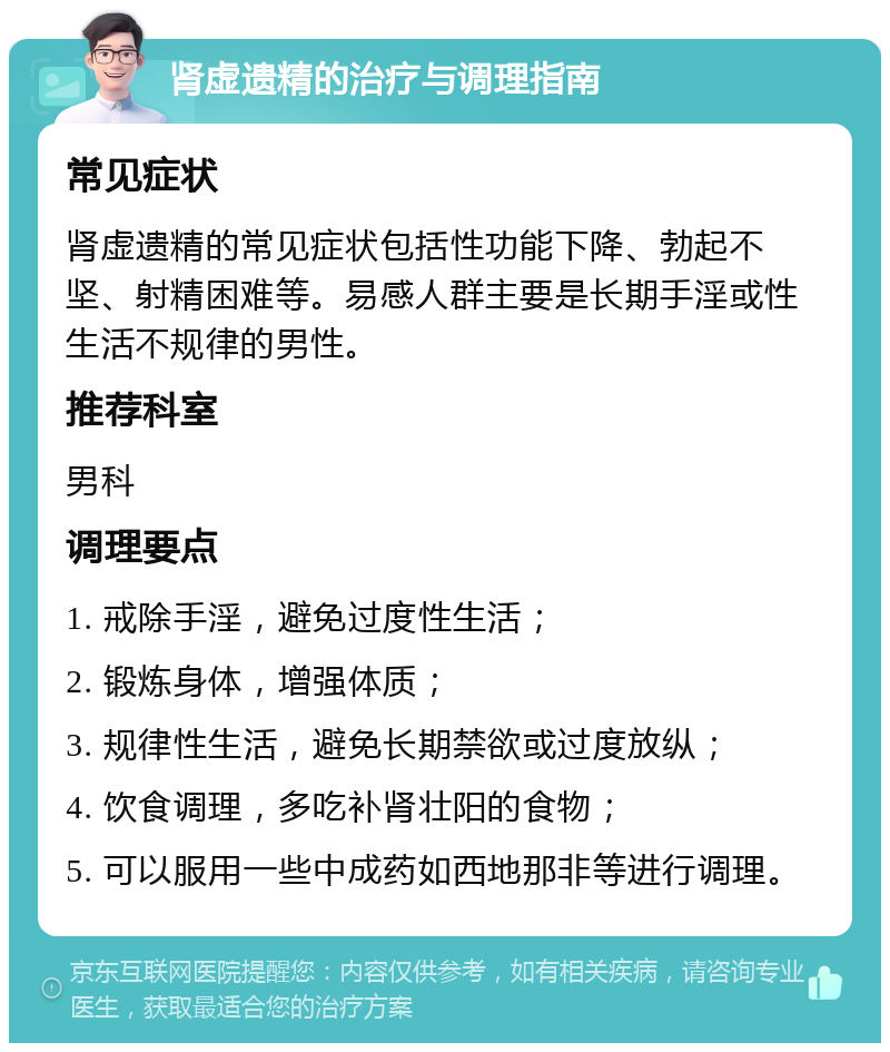 肾虚遗精的治疗与调理指南 常见症状 肾虚遗精的常见症状包括性功能下降、勃起不坚、射精困难等。易感人群主要是长期手淫或性生活不规律的男性。 推荐科室 男科 调理要点 1. 戒除手淫，避免过度性生活； 2. 锻炼身体，增强体质； 3. 规律性生活，避免长期禁欲或过度放纵； 4. 饮食调理，多吃补肾壮阳的食物； 5. 可以服用一些中成药如西地那非等进行调理。