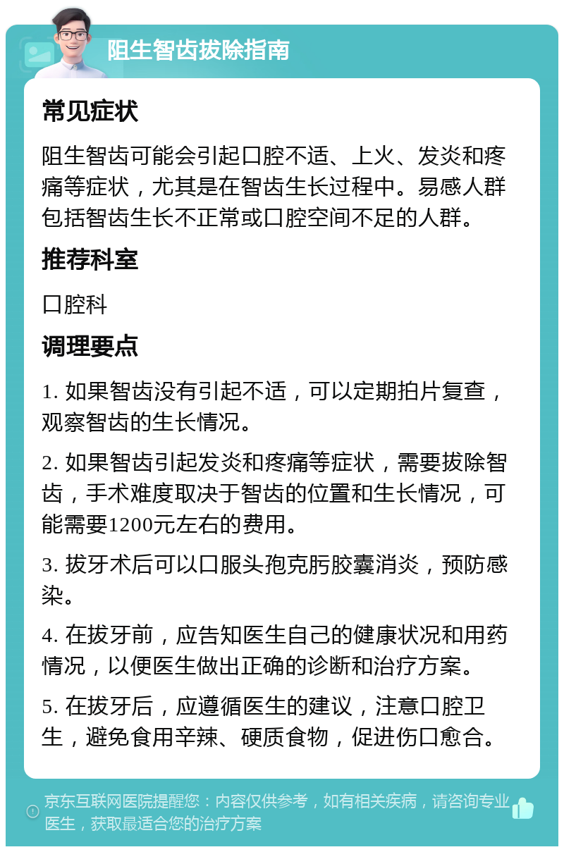 阻生智齿拔除指南 常见症状 阻生智齿可能会引起口腔不适、上火、发炎和疼痛等症状，尤其是在智齿生长过程中。易感人群包括智齿生长不正常或口腔空间不足的人群。 推荐科室 口腔科 调理要点 1. 如果智齿没有引起不适，可以定期拍片复查，观察智齿的生长情况。 2. 如果智齿引起发炎和疼痛等症状，需要拔除智齿，手术难度取决于智齿的位置和生长情况，可能需要1200元左右的费用。 3. 拔牙术后可以口服头孢克肟胶囊消炎，预防感染。 4. 在拔牙前，应告知医生自己的健康状况和用药情况，以便医生做出正确的诊断和治疗方案。 5. 在拔牙后，应遵循医生的建议，注意口腔卫生，避免食用辛辣、硬质食物，促进伤口愈合。