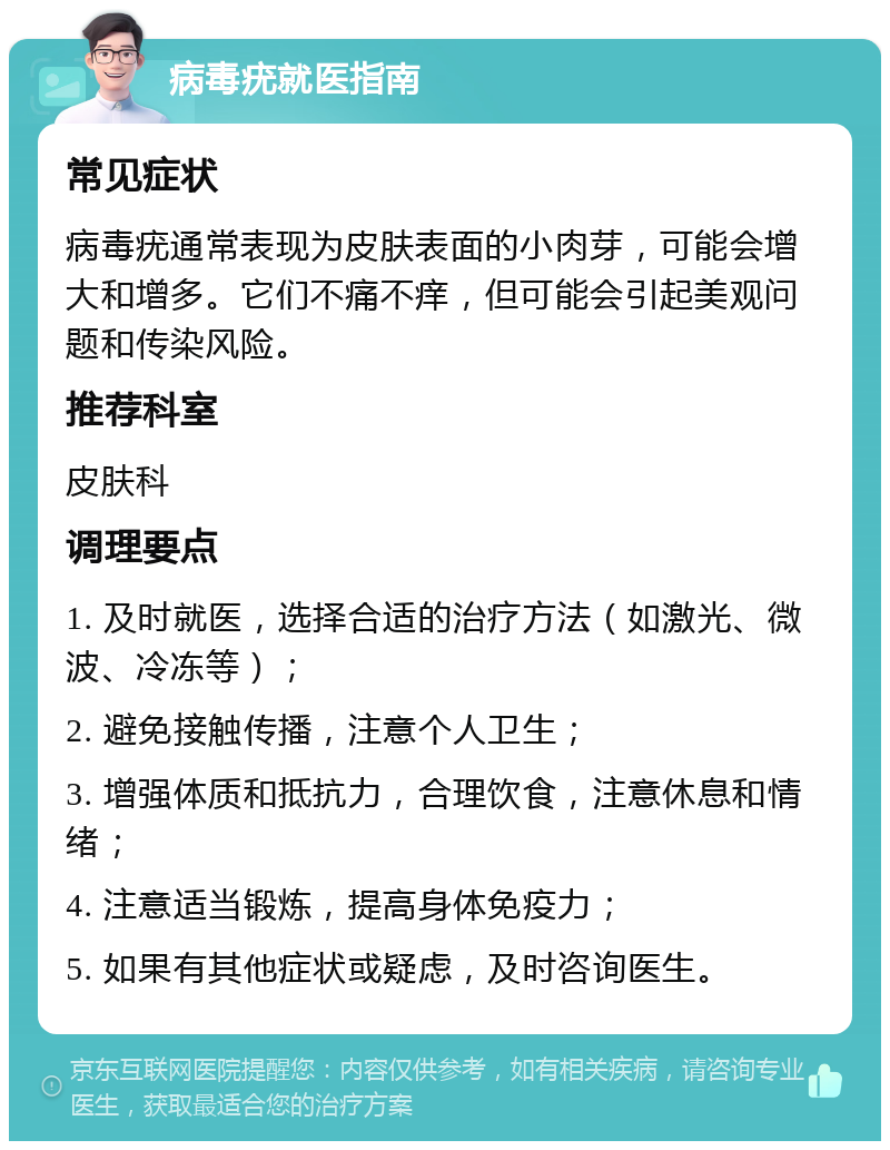 病毒疣就医指南 常见症状 病毒疣通常表现为皮肤表面的小肉芽，可能会增大和增多。它们不痛不痒，但可能会引起美观问题和传染风险。 推荐科室 皮肤科 调理要点 1. 及时就医，选择合适的治疗方法（如激光、微波、冷冻等）； 2. 避免接触传播，注意个人卫生； 3. 增强体质和抵抗力，合理饮食，注意休息和情绪； 4. 注意适当锻炼，提高身体免疫力； 5. 如果有其他症状或疑虑，及时咨询医生。