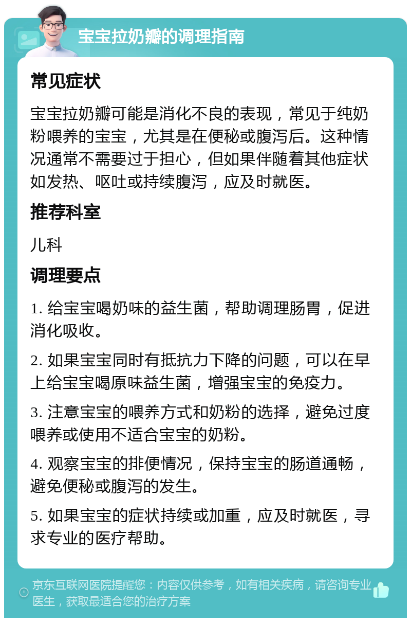 宝宝拉奶瓣的调理指南 常见症状 宝宝拉奶瓣可能是消化不良的表现，常见于纯奶粉喂养的宝宝，尤其是在便秘或腹泻后。这种情况通常不需要过于担心，但如果伴随着其他症状如发热、呕吐或持续腹泻，应及时就医。 推荐科室 儿科 调理要点 1. 给宝宝喝奶味的益生菌，帮助调理肠胃，促进消化吸收。 2. 如果宝宝同时有抵抗力下降的问题，可以在早上给宝宝喝原味益生菌，增强宝宝的免疫力。 3. 注意宝宝的喂养方式和奶粉的选择，避免过度喂养或使用不适合宝宝的奶粉。 4. 观察宝宝的排便情况，保持宝宝的肠道通畅，避免便秘或腹泻的发生。 5. 如果宝宝的症状持续或加重，应及时就医，寻求专业的医疗帮助。