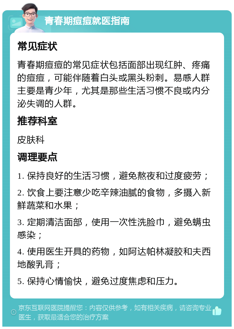 青春期痘痘就医指南 常见症状 青春期痘痘的常见症状包括面部出现红肿、疼痛的痘痘，可能伴随着白头或黑头粉刺。易感人群主要是青少年，尤其是那些生活习惯不良或内分泌失调的人群。 推荐科室 皮肤科 调理要点 1. 保持良好的生活习惯，避免熬夜和过度疲劳； 2. 饮食上要注意少吃辛辣油腻的食物，多摄入新鲜蔬菜和水果； 3. 定期清洁面部，使用一次性洗脸巾，避免螨虫感染； 4. 使用医生开具的药物，如阿达帕林凝胶和夫西地酸乳膏； 5. 保持心情愉快，避免过度焦虑和压力。