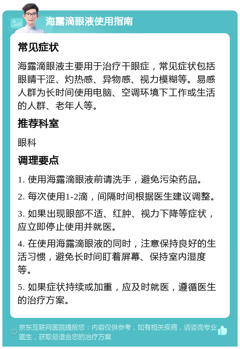 海露滴眼液使用指南 常见症状 海露滴眼液主要用于治疗干眼症，常见症状包括眼睛干涩、灼热感、异物感、视力模糊等。易感人群为长时间使用电脑、空调环境下工作或生活的人群、老年人等。 推荐科室 眼科 调理要点 1. 使用海露滴眼液前请洗手，避免污染药品。 2. 每次使用1-2滴，间隔时间根据医生建议调整。 3. 如果出现眼部不适、红肿、视力下降等症状，应立即停止使用并就医。 4. 在使用海露滴眼液的同时，注意保持良好的生活习惯，避免长时间盯着屏幕、保持室内湿度等。 5. 如果症状持续或加重，应及时就医，遵循医生的治疗方案。