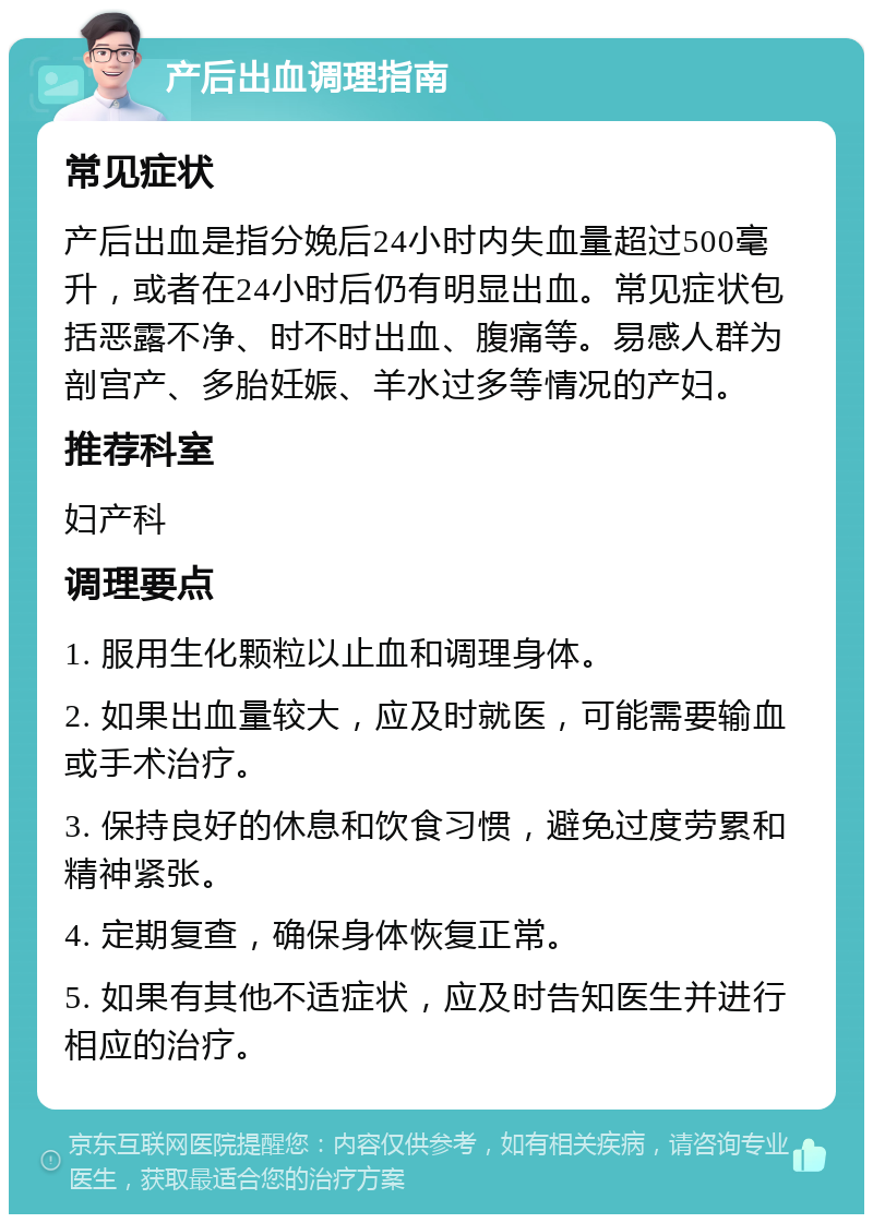 产后出血调理指南 常见症状 产后出血是指分娩后24小时内失血量超过500毫升，或者在24小时后仍有明显出血。常见症状包括恶露不净、时不时出血、腹痛等。易感人群为剖宫产、多胎妊娠、羊水过多等情况的产妇。 推荐科室 妇产科 调理要点 1. 服用生化颗粒以止血和调理身体。 2. 如果出血量较大，应及时就医，可能需要输血或手术治疗。 3. 保持良好的休息和饮食习惯，避免过度劳累和精神紧张。 4. 定期复查，确保身体恢复正常。 5. 如果有其他不适症状，应及时告知医生并进行相应的治疗。