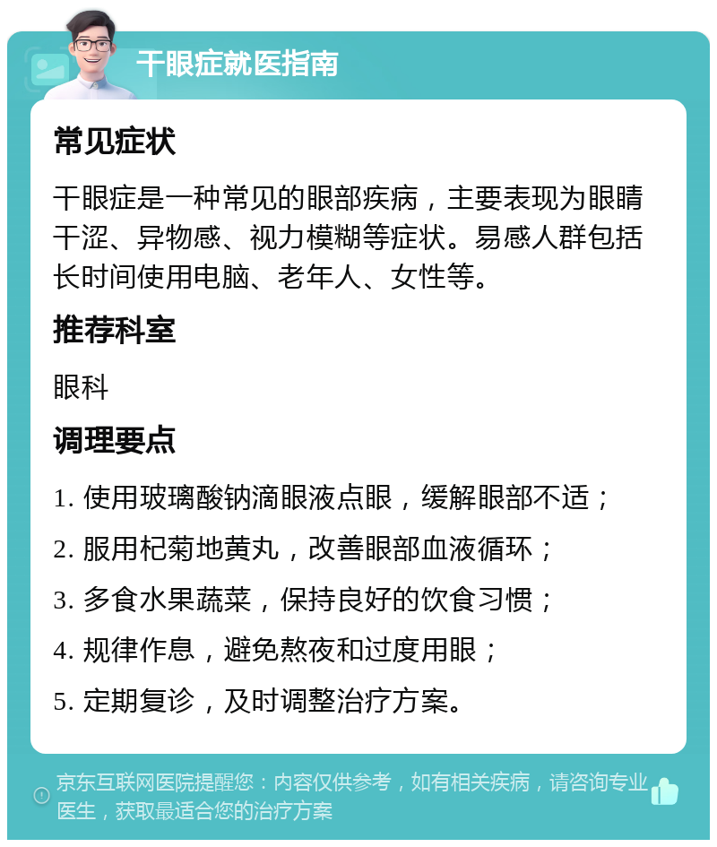 干眼症就医指南 常见症状 干眼症是一种常见的眼部疾病，主要表现为眼睛干涩、异物感、视力模糊等症状。易感人群包括长时间使用电脑、老年人、女性等。 推荐科室 眼科 调理要点 1. 使用玻璃酸钠滴眼液点眼，缓解眼部不适； 2. 服用杞菊地黄丸，改善眼部血液循环； 3. 多食水果蔬菜，保持良好的饮食习惯； 4. 规律作息，避免熬夜和过度用眼； 5. 定期复诊，及时调整治疗方案。