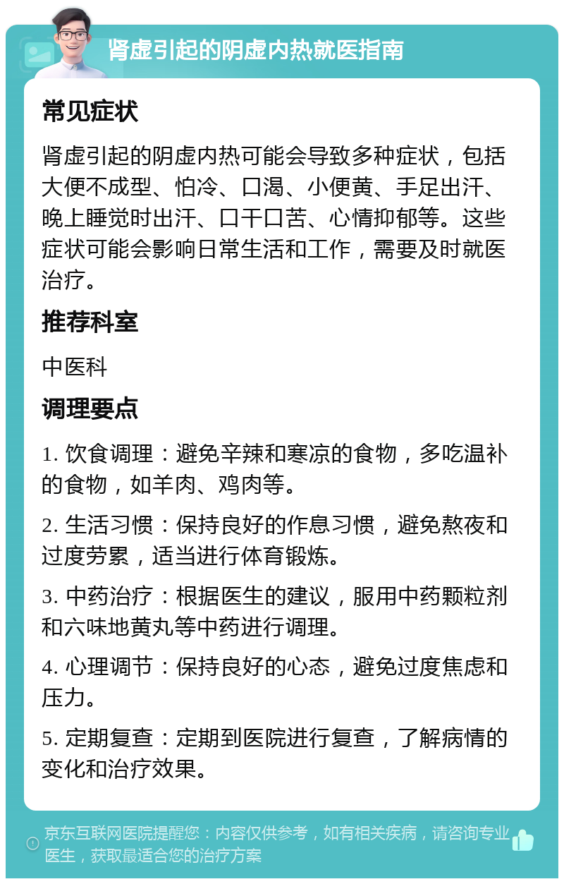 肾虚引起的阴虚内热就医指南 常见症状 肾虚引起的阴虚内热可能会导致多种症状，包括大便不成型、怕冷、口渴、小便黄、手足出汗、晚上睡觉时出汗、口干口苦、心情抑郁等。这些症状可能会影响日常生活和工作，需要及时就医治疗。 推荐科室 中医科 调理要点 1. 饮食调理：避免辛辣和寒凉的食物，多吃温补的食物，如羊肉、鸡肉等。 2. 生活习惯：保持良好的作息习惯，避免熬夜和过度劳累，适当进行体育锻炼。 3. 中药治疗：根据医生的建议，服用中药颗粒剂和六味地黄丸等中药进行调理。 4. 心理调节：保持良好的心态，避免过度焦虑和压力。 5. 定期复查：定期到医院进行复查，了解病情的变化和治疗效果。