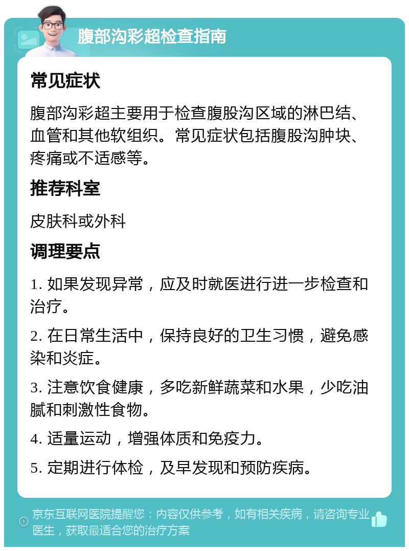 腹部沟彩超检查指南 常见症状 腹部沟彩超主要用于检查腹股沟区域的淋巴结、血管和其他软组织。常见症状包括腹股沟肿块、疼痛或不适感等。 推荐科室 皮肤科或外科 调理要点 1. 如果发现异常，应及时就医进行进一步检查和治疗。 2. 在日常生活中，保持良好的卫生习惯，避免感染和炎症。 3. 注意饮食健康，多吃新鲜蔬菜和水果，少吃油腻和刺激性食物。 4. 适量运动，增强体质和免疫力。 5. 定期进行体检，及早发现和预防疾病。