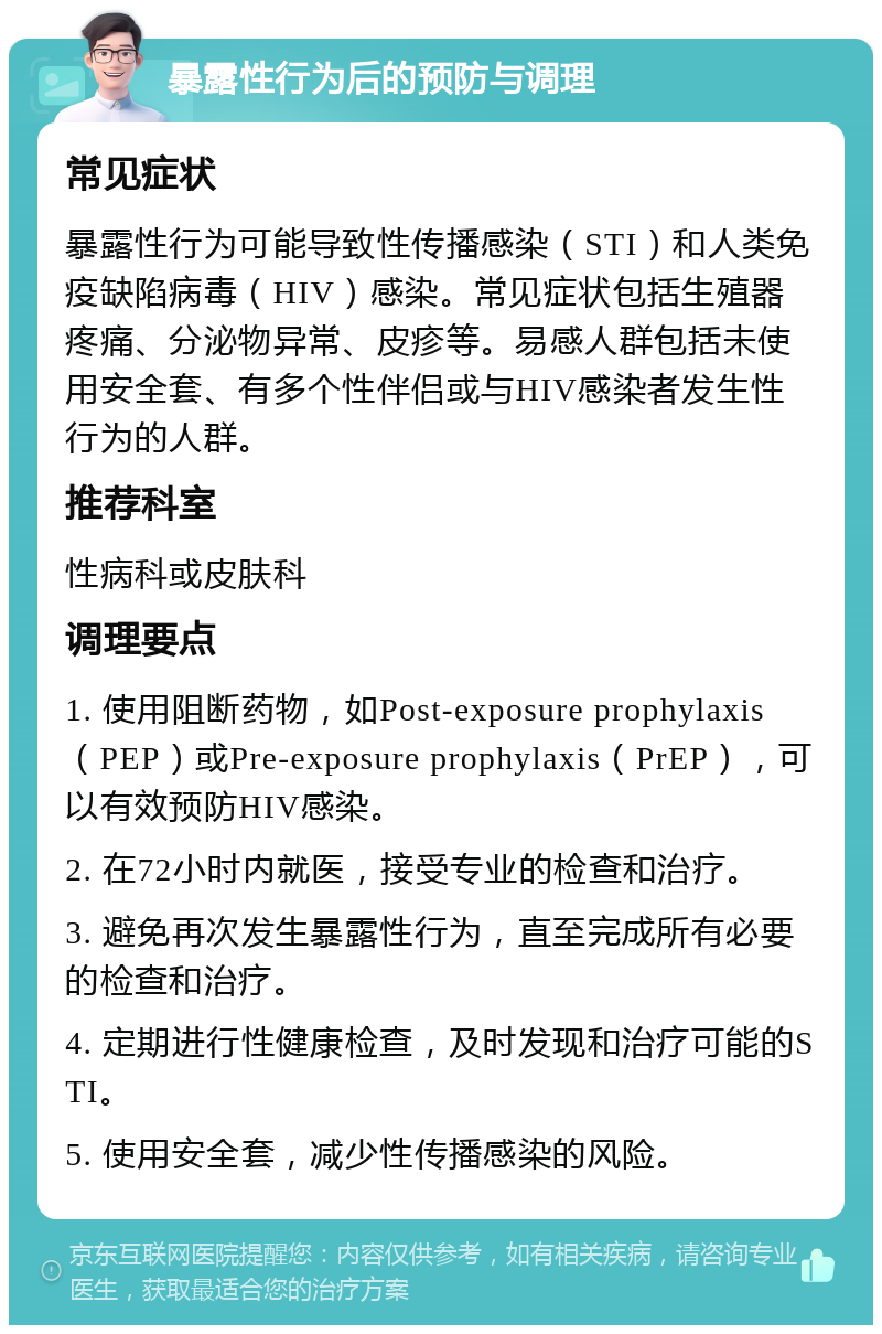 暴露性行为后的预防与调理 常见症状 暴露性行为可能导致性传播感染（STI）和人类免疫缺陷病毒（HIV）感染。常见症状包括生殖器疼痛、分泌物异常、皮疹等。易感人群包括未使用安全套、有多个性伴侣或与HIV感染者发生性行为的人群。 推荐科室 性病科或皮肤科 调理要点 1. 使用阻断药物，如Post-exposure prophylaxis（PEP）或Pre-exposure prophylaxis（PrEP），可以有效预防HIV感染。 2. 在72小时内就医，接受专业的检查和治疗。 3. 避免再次发生暴露性行为，直至完成所有必要的检查和治疗。 4. 定期进行性健康检查，及时发现和治疗可能的STI。 5. 使用安全套，减少性传播感染的风险。