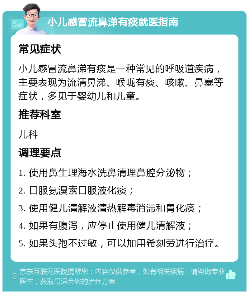 小儿感冒流鼻涕有痰就医指南 常见症状 小儿感冒流鼻涕有痰是一种常见的呼吸道疾病，主要表现为流清鼻涕、喉咙有痰、咳嗽、鼻塞等症状，多见于婴幼儿和儿童。 推荐科室 儿科 调理要点 1. 使用鼻生理海水洗鼻清理鼻腔分泌物； 2. 口服氨溴索口服液化痰； 3. 使用健儿清解液清热解毒消滞和胃化痰； 4. 如果有腹泻，应停止使用健儿清解液； 5. 如果头孢不过敏，可以加用希刻劳进行治疗。