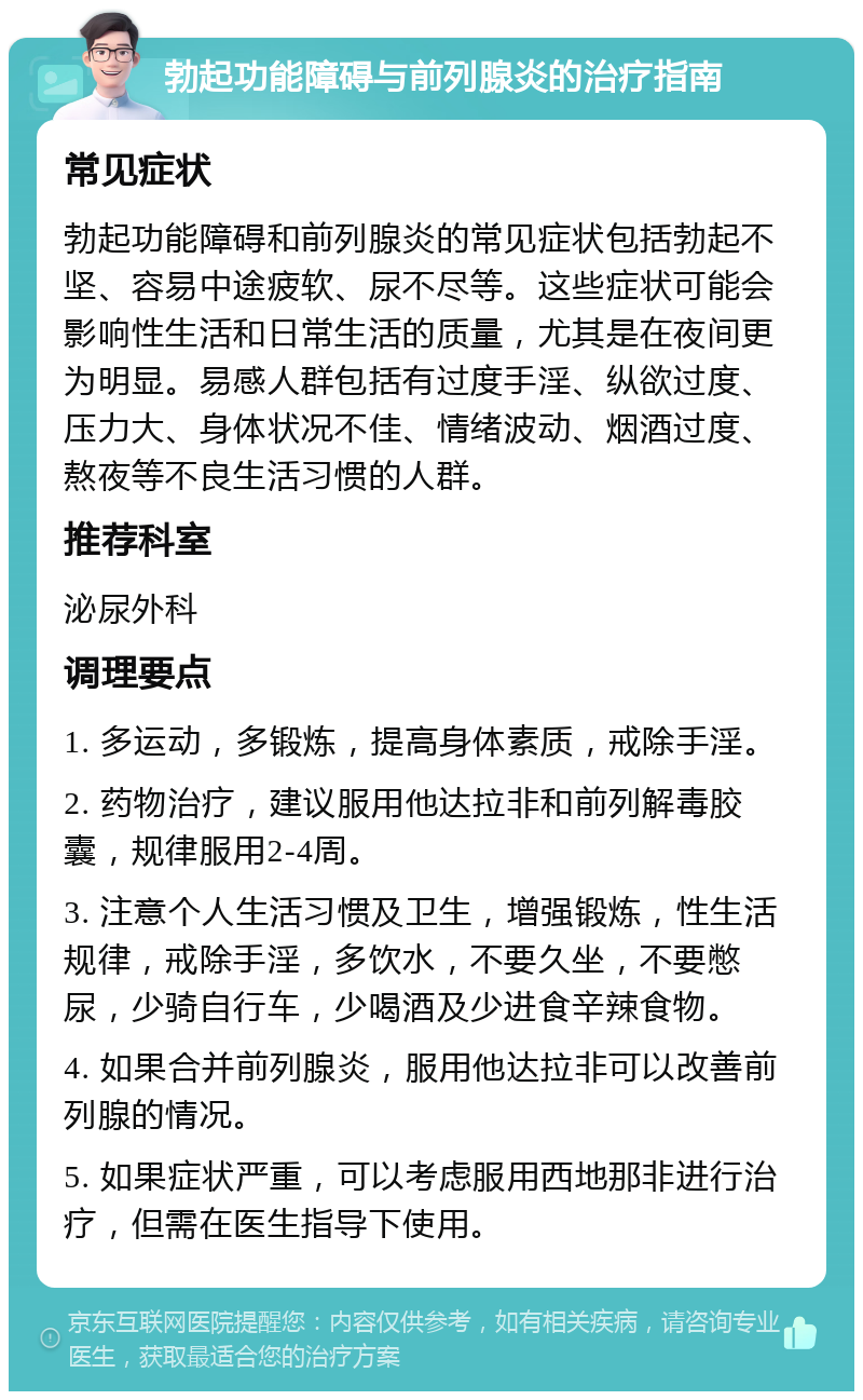 勃起功能障碍与前列腺炎的治疗指南 常见症状 勃起功能障碍和前列腺炎的常见症状包括勃起不坚、容易中途疲软、尿不尽等。这些症状可能会影响性生活和日常生活的质量，尤其是在夜间更为明显。易感人群包括有过度手淫、纵欲过度、压力大、身体状况不佳、情绪波动、烟酒过度、熬夜等不良生活习惯的人群。 推荐科室 泌尿外科 调理要点 1. 多运动，多锻炼，提高身体素质，戒除手淫。 2. 药物治疗，建议服用他达拉非和前列解毒胶囊，规律服用2-4周。 3. 注意个人生活习惯及卫生，增强锻炼，性生活规律，戒除手淫，多饮水，不要久坐，不要憋尿，少骑自行车，少喝酒及少进食辛辣食物。 4. 如果合并前列腺炎，服用他达拉非可以改善前列腺的情况。 5. 如果症状严重，可以考虑服用西地那非进行治疗，但需在医生指导下使用。