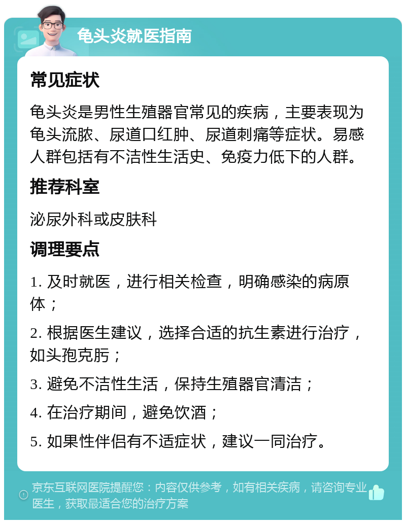 龟头炎就医指南 常见症状 龟头炎是男性生殖器官常见的疾病，主要表现为龟头流脓、尿道口红肿、尿道刺痛等症状。易感人群包括有不洁性生活史、免疫力低下的人群。 推荐科室 泌尿外科或皮肤科 调理要点 1. 及时就医，进行相关检查，明确感染的病原体； 2. 根据医生建议，选择合适的抗生素进行治疗，如头孢克肟； 3. 避免不洁性生活，保持生殖器官清洁； 4. 在治疗期间，避免饮酒； 5. 如果性伴侣有不适症状，建议一同治疗。