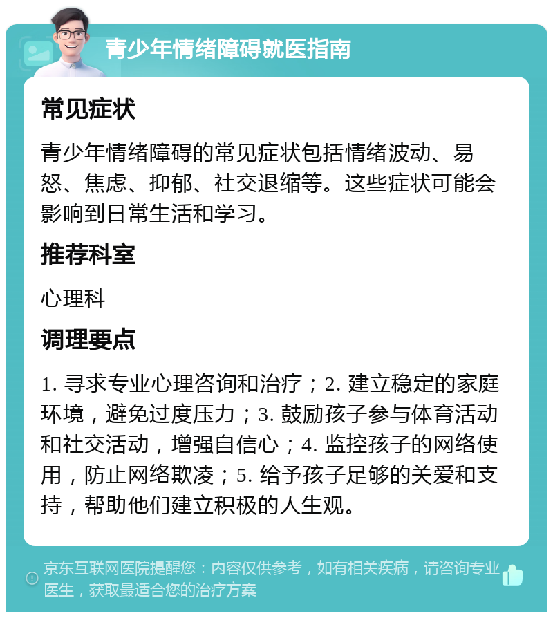 青少年情绪障碍就医指南 常见症状 青少年情绪障碍的常见症状包括情绪波动、易怒、焦虑、抑郁、社交退缩等。这些症状可能会影响到日常生活和学习。 推荐科室 心理科 调理要点 1. 寻求专业心理咨询和治疗；2. 建立稳定的家庭环境，避免过度压力；3. 鼓励孩子参与体育活动和社交活动，增强自信心；4. 监控孩子的网络使用，防止网络欺凌；5. 给予孩子足够的关爱和支持，帮助他们建立积极的人生观。