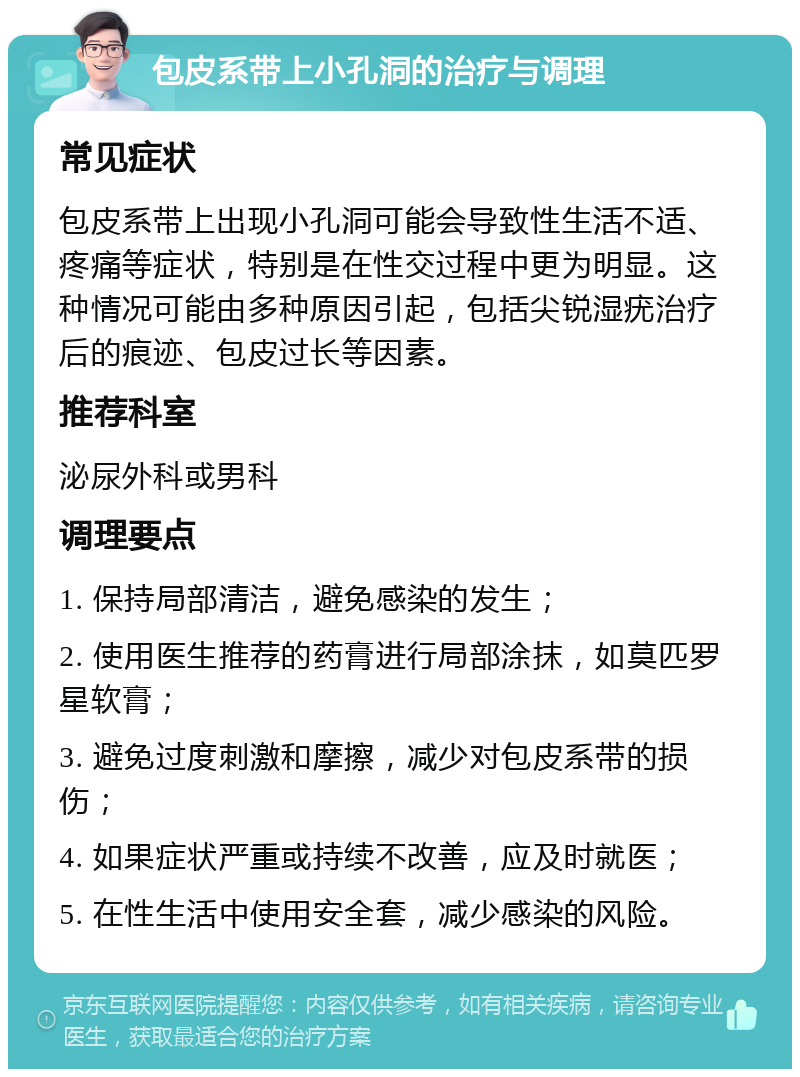 包皮系带上小孔洞的治疗与调理 常见症状 包皮系带上出现小孔洞可能会导致性生活不适、疼痛等症状，特别是在性交过程中更为明显。这种情况可能由多种原因引起，包括尖锐湿疣治疗后的痕迹、包皮过长等因素。 推荐科室 泌尿外科或男科 调理要点 1. 保持局部清洁，避免感染的发生； 2. 使用医生推荐的药膏进行局部涂抹，如莫匹罗星软膏； 3. 避免过度刺激和摩擦，减少对包皮系带的损伤； 4. 如果症状严重或持续不改善，应及时就医； 5. 在性生活中使用安全套，减少感染的风险。