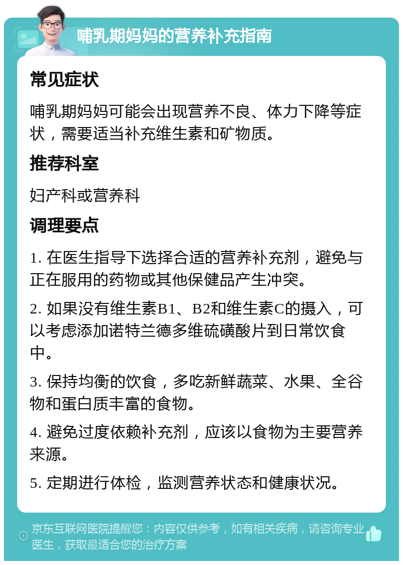 哺乳期妈妈的营养补充指南 常见症状 哺乳期妈妈可能会出现营养不良、体力下降等症状，需要适当补充维生素和矿物质。 推荐科室 妇产科或营养科 调理要点 1. 在医生指导下选择合适的营养补充剂，避免与正在服用的药物或其他保健品产生冲突。 2. 如果没有维生素B1、B2和维生素C的摄入，可以考虑添加诺特兰德多维硫磺酸片到日常饮食中。 3. 保持均衡的饮食，多吃新鲜蔬菜、水果、全谷物和蛋白质丰富的食物。 4. 避免过度依赖补充剂，应该以食物为主要营养来源。 5. 定期进行体检，监测营养状态和健康状况。