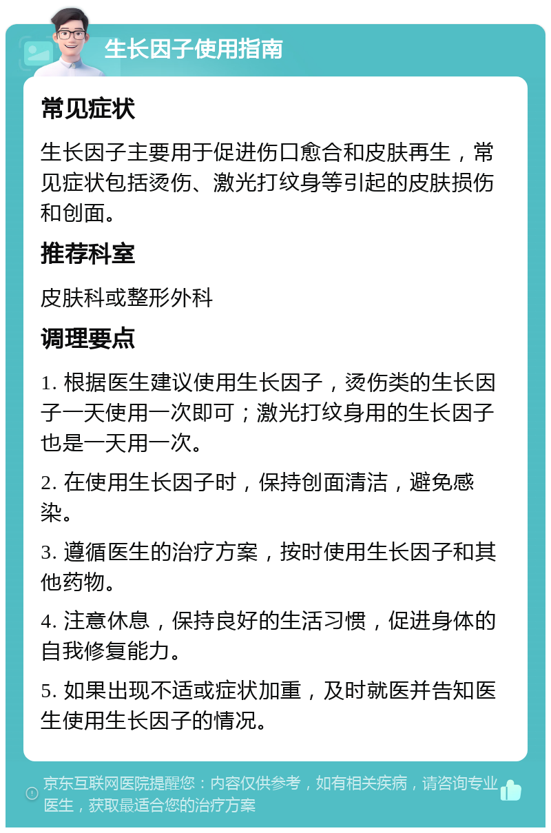 生长因子使用指南 常见症状 生长因子主要用于促进伤口愈合和皮肤再生，常见症状包括烫伤、激光打纹身等引起的皮肤损伤和创面。 推荐科室 皮肤科或整形外科 调理要点 1. 根据医生建议使用生长因子，烫伤类的生长因子一天使用一次即可；激光打纹身用的生长因子也是一天用一次。 2. 在使用生长因子时，保持创面清洁，避免感染。 3. 遵循医生的治疗方案，按时使用生长因子和其他药物。 4. 注意休息，保持良好的生活习惯，促进身体的自我修复能力。 5. 如果出现不适或症状加重，及时就医并告知医生使用生长因子的情况。