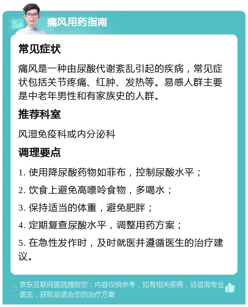 痛风用药指南 常见症状 痛风是一种由尿酸代谢紊乱引起的疾病，常见症状包括关节疼痛、红肿、发热等。易感人群主要是中老年男性和有家族史的人群。 推荐科室 风湿免疫科或内分泌科 调理要点 1. 使用降尿酸药物如菲布，控制尿酸水平； 2. 饮食上避免高嘌呤食物，多喝水； 3. 保持适当的体重，避免肥胖； 4. 定期复查尿酸水平，调整用药方案； 5. 在急性发作时，及时就医并遵循医生的治疗建议。