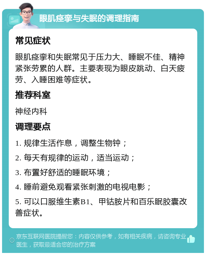 眼肌痉挛与失眠的调理指南 常见症状 眼肌痉挛和失眠常见于压力大、睡眠不佳、精神紧张劳累的人群。主要表现为眼皮跳动、白天疲劳、入睡困难等症状。 推荐科室 神经内科 调理要点 1. 规律生活作息，调整生物钟； 2. 每天有规律的运动，适当运动； 3. 布置好舒适的睡眠环境； 4. 睡前避免观看紧张刺激的电视电影； 5. 可以口服维生素B1、甲钴胺片和百乐眠胶囊改善症状。