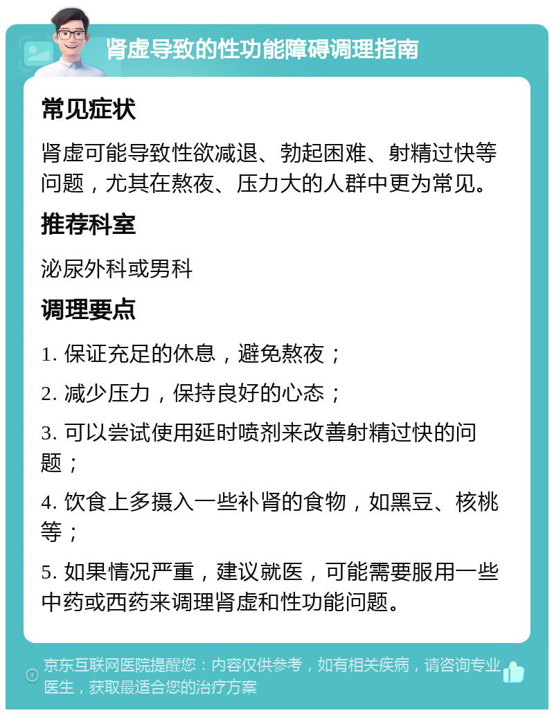 肾虚导致的性功能障碍调理指南 常见症状 肾虚可能导致性欲减退、勃起困难、射精过快等问题，尤其在熬夜、压力大的人群中更为常见。 推荐科室 泌尿外科或男科 调理要点 1. 保证充足的休息，避免熬夜； 2. 减少压力，保持良好的心态； 3. 可以尝试使用延时喷剂来改善射精过快的问题； 4. 饮食上多摄入一些补肾的食物，如黑豆、核桃等； 5. 如果情况严重，建议就医，可能需要服用一些中药或西药来调理肾虚和性功能问题。