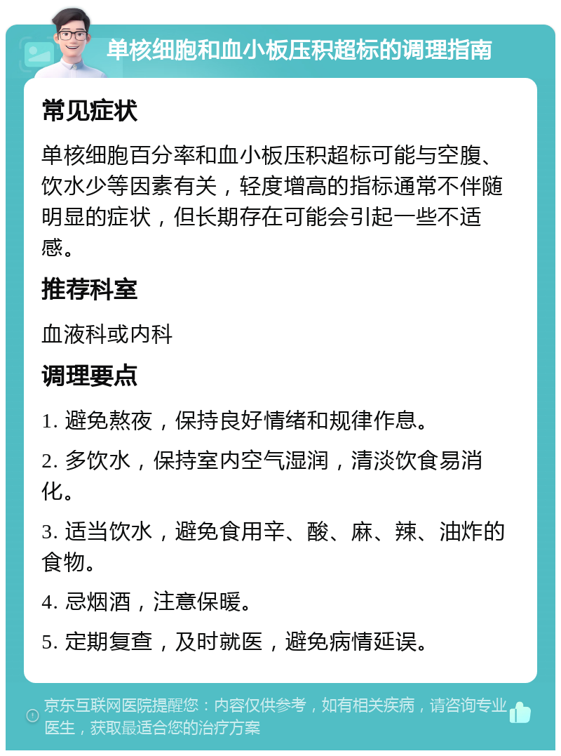 单核细胞和血小板压积超标的调理指南 常见症状 单核细胞百分率和血小板压积超标可能与空腹、饮水少等因素有关，轻度增高的指标通常不伴随明显的症状，但长期存在可能会引起一些不适感。 推荐科室 血液科或内科 调理要点 1. 避免熬夜，保持良好情绪和规律作息。 2. 多饮水，保持室内空气湿润，清淡饮食易消化。 3. 适当饮水，避免食用辛、酸、麻、辣、油炸的食物。 4. 忌烟酒，注意保暖。 5. 定期复查，及时就医，避免病情延误。