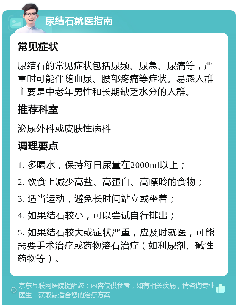 尿结石就医指南 常见症状 尿结石的常见症状包括尿频、尿急、尿痛等，严重时可能伴随血尿、腰部疼痛等症状。易感人群主要是中老年男性和长期缺乏水分的人群。 推荐科室 泌尿外科或皮肤性病科 调理要点 1. 多喝水，保持每日尿量在2000ml以上； 2. 饮食上减少高盐、高蛋白、高嘌呤的食物； 3. 适当运动，避免长时间站立或坐着； 4. 如果结石较小，可以尝试自行排出； 5. 如果结石较大或症状严重，应及时就医，可能需要手术治疗或药物溶石治疗（如利尿剂、碱性药物等）。