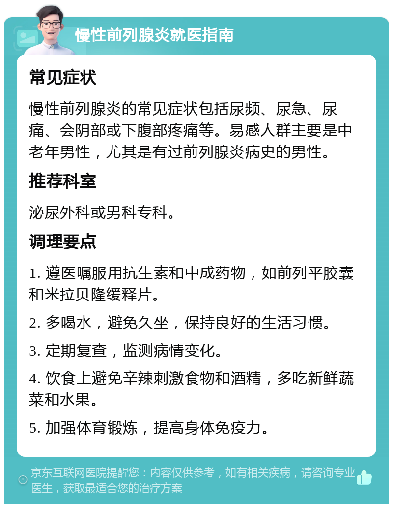 慢性前列腺炎就医指南 常见症状 慢性前列腺炎的常见症状包括尿频、尿急、尿痛、会阴部或下腹部疼痛等。易感人群主要是中老年男性，尤其是有过前列腺炎病史的男性。 推荐科室 泌尿外科或男科专科。 调理要点 1. 遵医嘱服用抗生素和中成药物，如前列平胶囊和米拉贝隆缓释片。 2. 多喝水，避免久坐，保持良好的生活习惯。 3. 定期复查，监测病情变化。 4. 饮食上避免辛辣刺激食物和酒精，多吃新鲜蔬菜和水果。 5. 加强体育锻炼，提高身体免疫力。