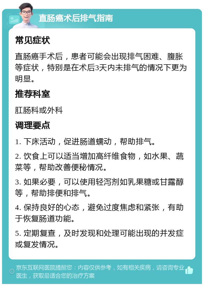 直肠癌术后排气指南 常见症状 直肠癌手术后，患者可能会出现排气困难、腹胀等症状，特别是在术后3天内未排气的情况下更为明显。 推荐科室 肛肠科或外科 调理要点 1. 下床活动，促进肠道蠕动，帮助排气。 2. 饮食上可以适当增加高纤维食物，如水果、蔬菜等，帮助改善便秘情况。 3. 如果必要，可以使用轻泻剂如乳果糖或甘露醇等，帮助排便和排气。 4. 保持良好的心态，避免过度焦虑和紧张，有助于恢复肠道功能。 5. 定期复查，及时发现和处理可能出现的并发症或复发情况。