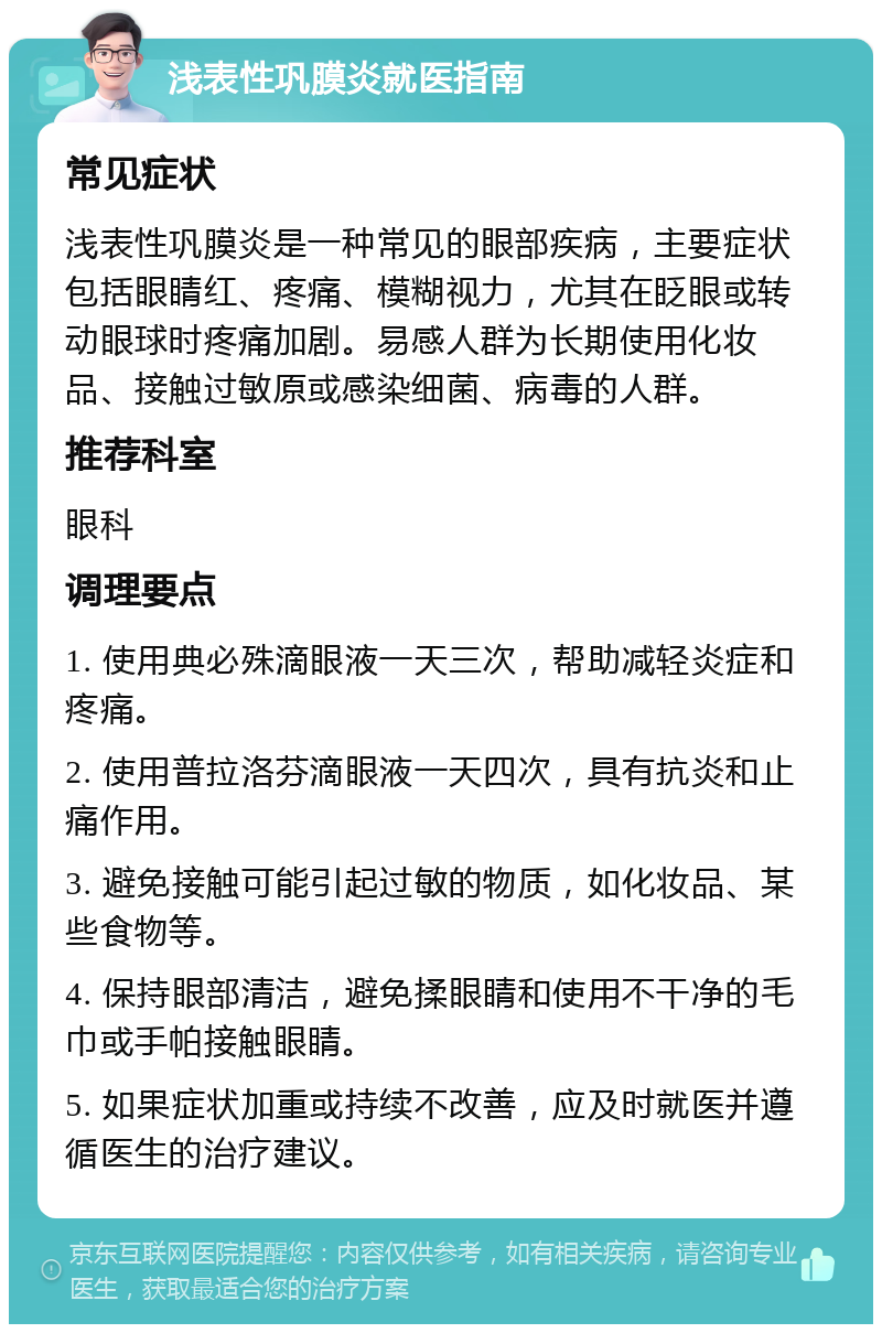 浅表性巩膜炎就医指南 常见症状 浅表性巩膜炎是一种常见的眼部疾病，主要症状包括眼睛红、疼痛、模糊视力，尤其在眨眼或转动眼球时疼痛加剧。易感人群为长期使用化妆品、接触过敏原或感染细菌、病毒的人群。 推荐科室 眼科 调理要点 1. 使用典必殊滴眼液一天三次，帮助减轻炎症和疼痛。 2. 使用普拉洛芬滴眼液一天四次，具有抗炎和止痛作用。 3. 避免接触可能引起过敏的物质，如化妆品、某些食物等。 4. 保持眼部清洁，避免揉眼睛和使用不干净的毛巾或手帕接触眼睛。 5. 如果症状加重或持续不改善，应及时就医并遵循医生的治疗建议。