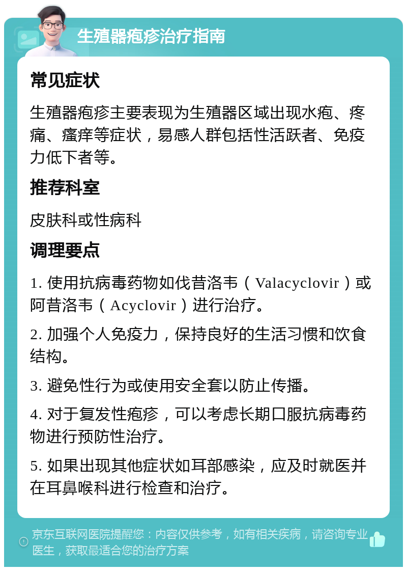 生殖器疱疹治疗指南 常见症状 生殖器疱疹主要表现为生殖器区域出现水疱、疼痛、瘙痒等症状，易感人群包括性活跃者、免疫力低下者等。 推荐科室 皮肤科或性病科 调理要点 1. 使用抗病毒药物如伐昔洛韦（Valacyclovir）或阿昔洛韦（Acyclovir）进行治疗。 2. 加强个人免疫力，保持良好的生活习惯和饮食结构。 3. 避免性行为或使用安全套以防止传播。 4. 对于复发性疱疹，可以考虑长期口服抗病毒药物进行预防性治疗。 5. 如果出现其他症状如耳部感染，应及时就医并在耳鼻喉科进行检查和治疗。