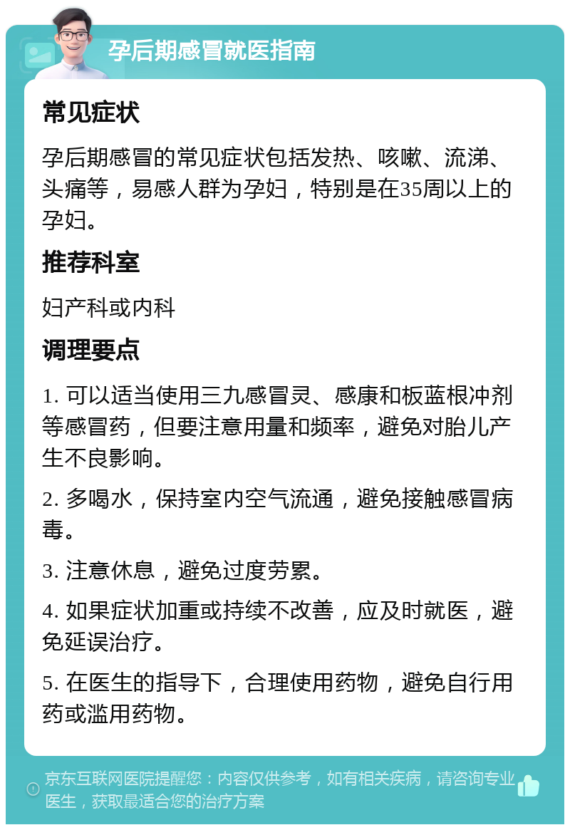 孕后期感冒就医指南 常见症状 孕后期感冒的常见症状包括发热、咳嗽、流涕、头痛等，易感人群为孕妇，特别是在35周以上的孕妇。 推荐科室 妇产科或内科 调理要点 1. 可以适当使用三九感冒灵、感康和板蓝根冲剂等感冒药，但要注意用量和频率，避免对胎儿产生不良影响。 2. 多喝水，保持室内空气流通，避免接触感冒病毒。 3. 注意休息，避免过度劳累。 4. 如果症状加重或持续不改善，应及时就医，避免延误治疗。 5. 在医生的指导下，合理使用药物，避免自行用药或滥用药物。