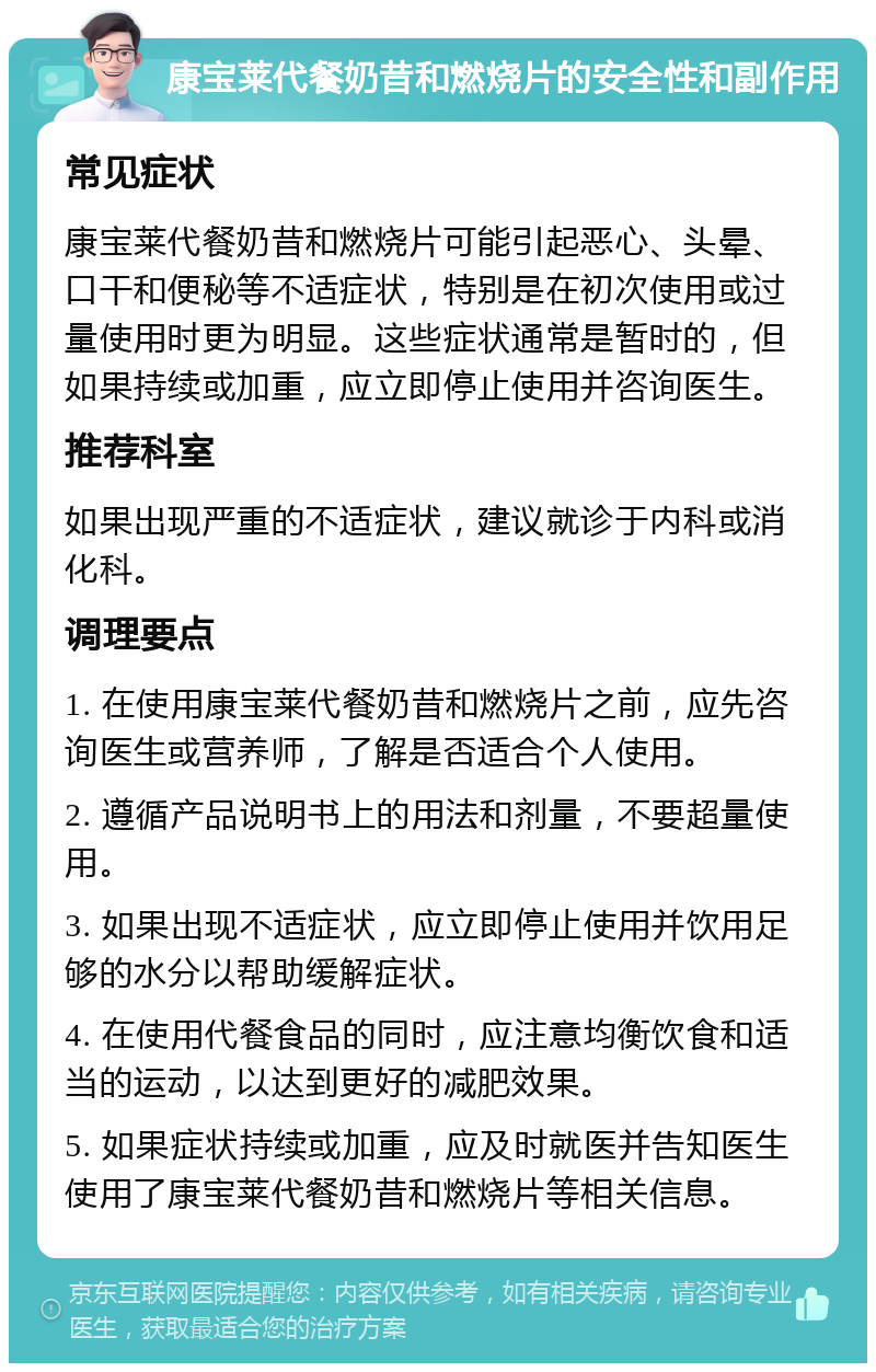 康宝莱代餐奶昔和燃烧片的安全性和副作用 常见症状 康宝莱代餐奶昔和燃烧片可能引起恶心、头晕、口干和便秘等不适症状，特别是在初次使用或过量使用时更为明显。这些症状通常是暂时的，但如果持续或加重，应立即停止使用并咨询医生。 推荐科室 如果出现严重的不适症状，建议就诊于内科或消化科。 调理要点 1. 在使用康宝莱代餐奶昔和燃烧片之前，应先咨询医生或营养师，了解是否适合个人使用。 2. 遵循产品说明书上的用法和剂量，不要超量使用。 3. 如果出现不适症状，应立即停止使用并饮用足够的水分以帮助缓解症状。 4. 在使用代餐食品的同时，应注意均衡饮食和适当的运动，以达到更好的减肥效果。 5. 如果症状持续或加重，应及时就医并告知医生使用了康宝莱代餐奶昔和燃烧片等相关信息。