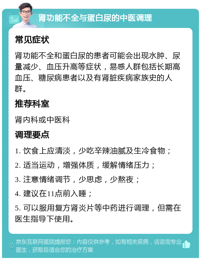 肾功能不全与蛋白尿的中医调理 常见症状 肾功能不全和蛋白尿的患者可能会出现水肿、尿量减少、血压升高等症状，易感人群包括长期高血压、糖尿病患者以及有肾脏疾病家族史的人群。 推荐科室 肾内科或中医科 调理要点 1. 饮食上应清淡，少吃辛辣油腻及生冷食物； 2. 适当运动，增强体质，缓解情绪压力； 3. 注意情绪调节，少思虑，少熬夜； 4. 建议在11点前入睡； 5. 可以服用复方肾炎片等中药进行调理，但需在医生指导下使用。