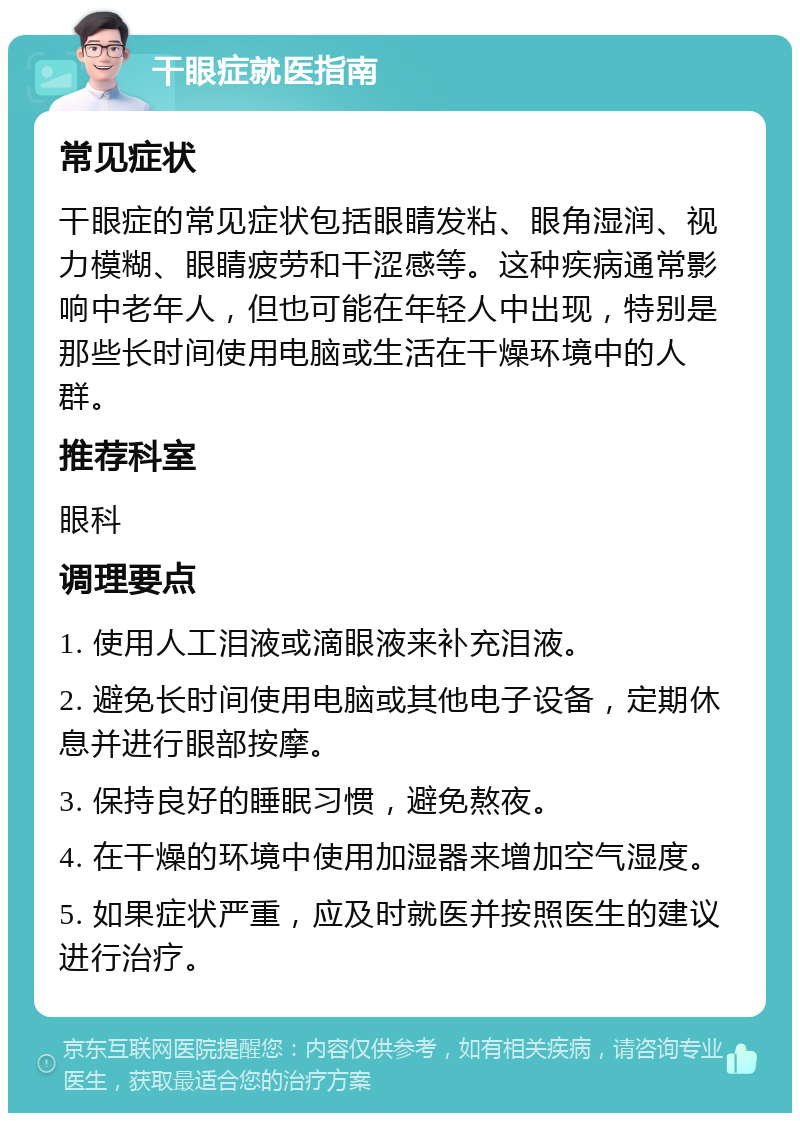 干眼症就医指南 常见症状 干眼症的常见症状包括眼睛发粘、眼角湿润、视力模糊、眼睛疲劳和干涩感等。这种疾病通常影响中老年人，但也可能在年轻人中出现，特别是那些长时间使用电脑或生活在干燥环境中的人群。 推荐科室 眼科 调理要点 1. 使用人工泪液或滴眼液来补充泪液。 2. 避免长时间使用电脑或其他电子设备，定期休息并进行眼部按摩。 3. 保持良好的睡眠习惯，避免熬夜。 4. 在干燥的环境中使用加湿器来增加空气湿度。 5. 如果症状严重，应及时就医并按照医生的建议进行治疗。