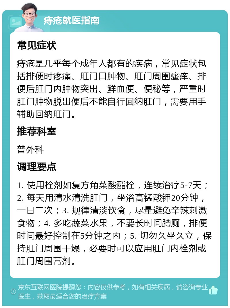 痔疮就医指南 常见症状 痔疮是几乎每个成年人都有的疾病，常见症状包括排便时疼痛、肛门口肿物、肛门周围瘙痒、排便后肛门内肿物突出、鲜血便、便秘等，严重时肛门肿物脱出便后不能自行回纳肛门，需要用手辅助回纳肛门。 推荐科室 普外科 调理要点 1. 使用栓剂如复方角菜酸酯栓，连续治疗5-7天；2. 每天用清水清洗肛门，坐浴高锰酸钾20分钟，一日二次；3. 规律清淡饮食，尽量避免辛辣刺激食物；4. 多吃蔬菜水果，不要长时间蹲厕，排便时间最好控制在5分钟之内；5. 切勿久坐久立，保持肛门周围干燥，必要时可以应用肛门内栓剂或肛门周围膏剂。