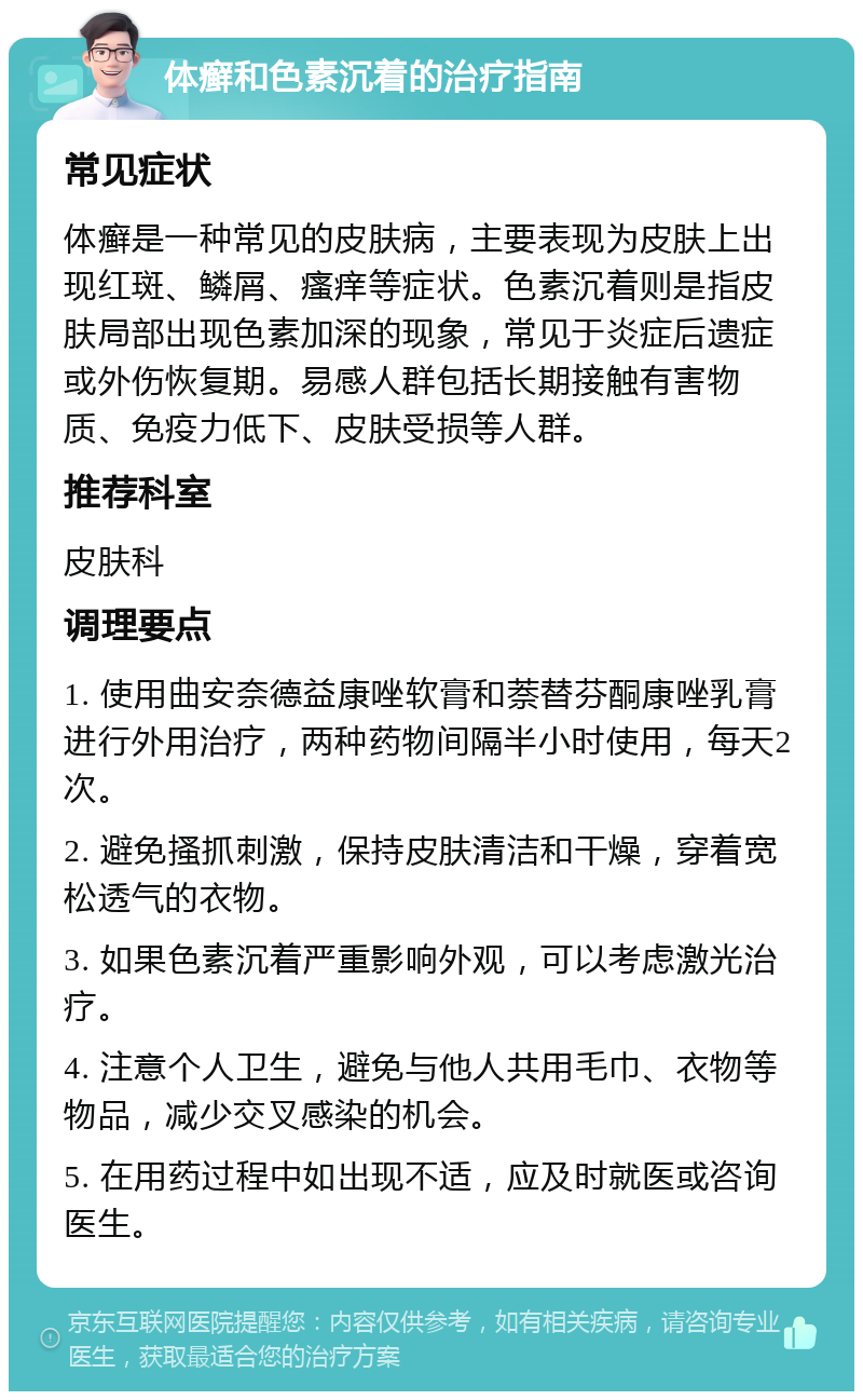 体癣和色素沉着的治疗指南 常见症状 体癣是一种常见的皮肤病，主要表现为皮肤上出现红斑、鳞屑、瘙痒等症状。色素沉着则是指皮肤局部出现色素加深的现象，常见于炎症后遗症或外伤恢复期。易感人群包括长期接触有害物质、免疫力低下、皮肤受损等人群。 推荐科室 皮肤科 调理要点 1. 使用曲安奈德益康唑软膏和萘替芬酮康唑乳膏进行外用治疗，两种药物间隔半小时使用，每天2次。 2. 避免搔抓刺激，保持皮肤清洁和干燥，穿着宽松透气的衣物。 3. 如果色素沉着严重影响外观，可以考虑激光治疗。 4. 注意个人卫生，避免与他人共用毛巾、衣物等物品，减少交叉感染的机会。 5. 在用药过程中如出现不适，应及时就医或咨询医生。