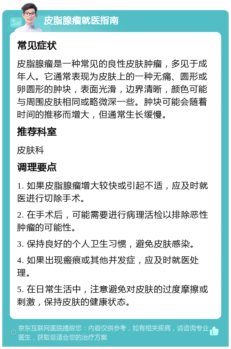 皮脂腺瘤就医指南 常见症状 皮脂腺瘤是一种常见的良性皮肤肿瘤，多见于成年人。它通常表现为皮肤上的一种无痛、圆形或卵圆形的肿块，表面光滑，边界清晰，颜色可能与周围皮肤相同或略微深一些。肿块可能会随着时间的推移而增大，但通常生长缓慢。 推荐科室 皮肤科 调理要点 1. 如果皮脂腺瘤增大较快或引起不适，应及时就医进行切除手术。 2. 在手术后，可能需要进行病理活检以排除恶性肿瘤的可能性。 3. 保持良好的个人卫生习惯，避免皮肤感染。 4. 如果出现瘢痕或其他并发症，应及时就医处理。 5. 在日常生活中，注意避免对皮肤的过度摩擦或刺激，保持皮肤的健康状态。