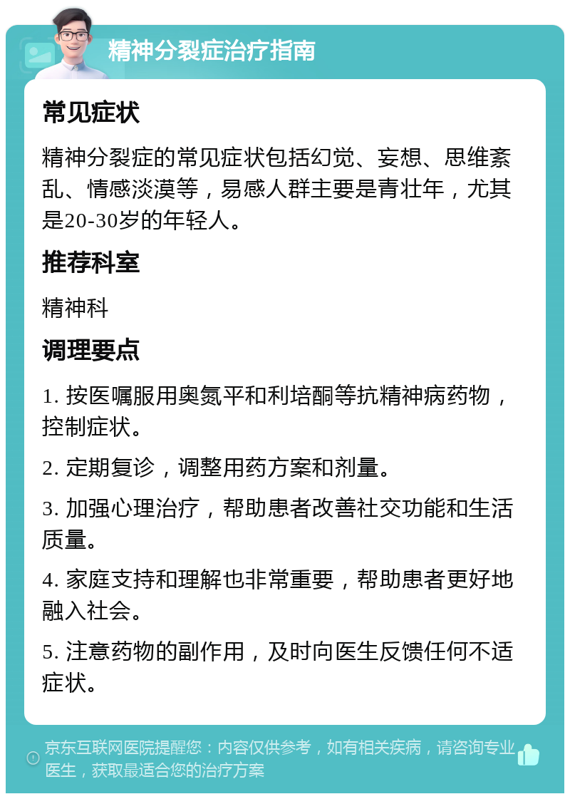 精神分裂症治疗指南 常见症状 精神分裂症的常见症状包括幻觉、妄想、思维紊乱、情感淡漠等，易感人群主要是青壮年，尤其是20-30岁的年轻人。 推荐科室 精神科 调理要点 1. 按医嘱服用奥氮平和利培酮等抗精神病药物，控制症状。 2. 定期复诊，调整用药方案和剂量。 3. 加强心理治疗，帮助患者改善社交功能和生活质量。 4. 家庭支持和理解也非常重要，帮助患者更好地融入社会。 5. 注意药物的副作用，及时向医生反馈任何不适症状。