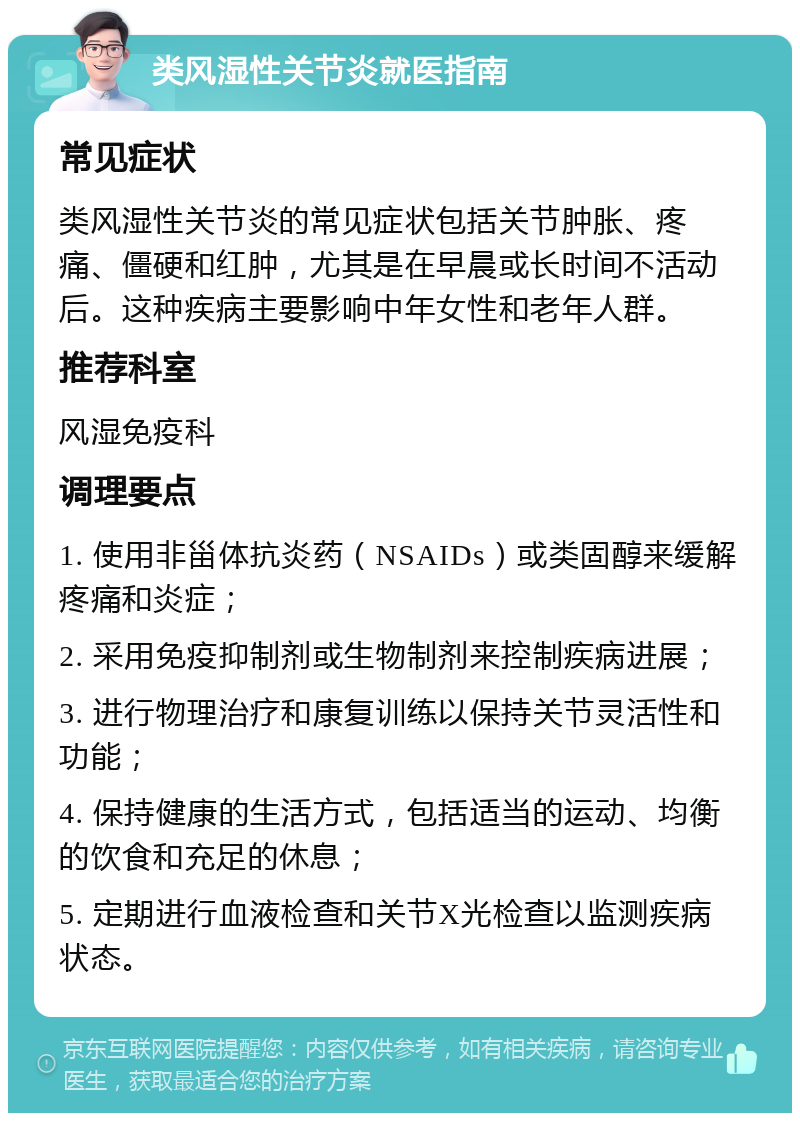 类风湿性关节炎就医指南 常见症状 类风湿性关节炎的常见症状包括关节肿胀、疼痛、僵硬和红肿，尤其是在早晨或长时间不活动后。这种疾病主要影响中年女性和老年人群。 推荐科室 风湿免疫科 调理要点 1. 使用非甾体抗炎药（NSAIDs）或类固醇来缓解疼痛和炎症； 2. 采用免疫抑制剂或生物制剂来控制疾病进展； 3. 进行物理治疗和康复训练以保持关节灵活性和功能； 4. 保持健康的生活方式，包括适当的运动、均衡的饮食和充足的休息； 5. 定期进行血液检查和关节X光检查以监测疾病状态。