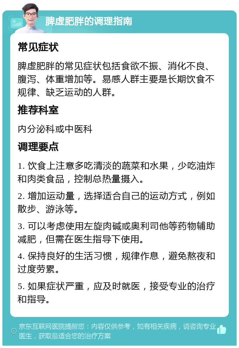 脾虚肥胖的调理指南 常见症状 脾虚肥胖的常见症状包括食欲不振、消化不良、腹泻、体重增加等。易感人群主要是长期饮食不规律、缺乏运动的人群。 推荐科室 内分泌科或中医科 调理要点 1. 饮食上注意多吃清淡的蔬菜和水果，少吃油炸和肉类食品，控制总热量摄入。 2. 增加运动量，选择适合自己的运动方式，例如散步、游泳等。 3. 可以考虑使用左旋肉碱或奥利司他等药物辅助减肥，但需在医生指导下使用。 4. 保持良好的生活习惯，规律作息，避免熬夜和过度劳累。 5. 如果症状严重，应及时就医，接受专业的治疗和指导。