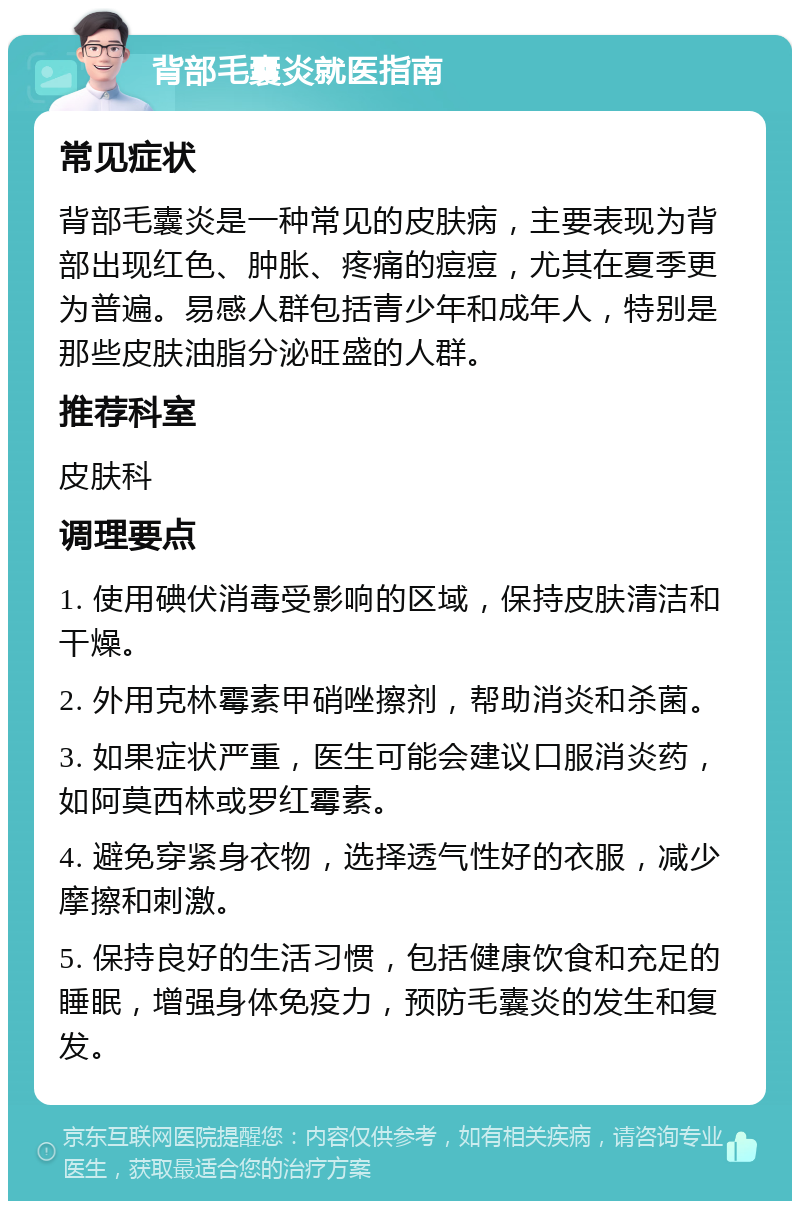 背部毛囊炎就医指南 常见症状 背部毛囊炎是一种常见的皮肤病，主要表现为背部出现红色、肿胀、疼痛的痘痘，尤其在夏季更为普遍。易感人群包括青少年和成年人，特别是那些皮肤油脂分泌旺盛的人群。 推荐科室 皮肤科 调理要点 1. 使用碘伏消毒受影响的区域，保持皮肤清洁和干燥。 2. 外用克林霉素甲硝唑擦剂，帮助消炎和杀菌。 3. 如果症状严重，医生可能会建议口服消炎药，如阿莫西林或罗红霉素。 4. 避免穿紧身衣物，选择透气性好的衣服，减少摩擦和刺激。 5. 保持良好的生活习惯，包括健康饮食和充足的睡眠，增强身体免疫力，预防毛囊炎的发生和复发。