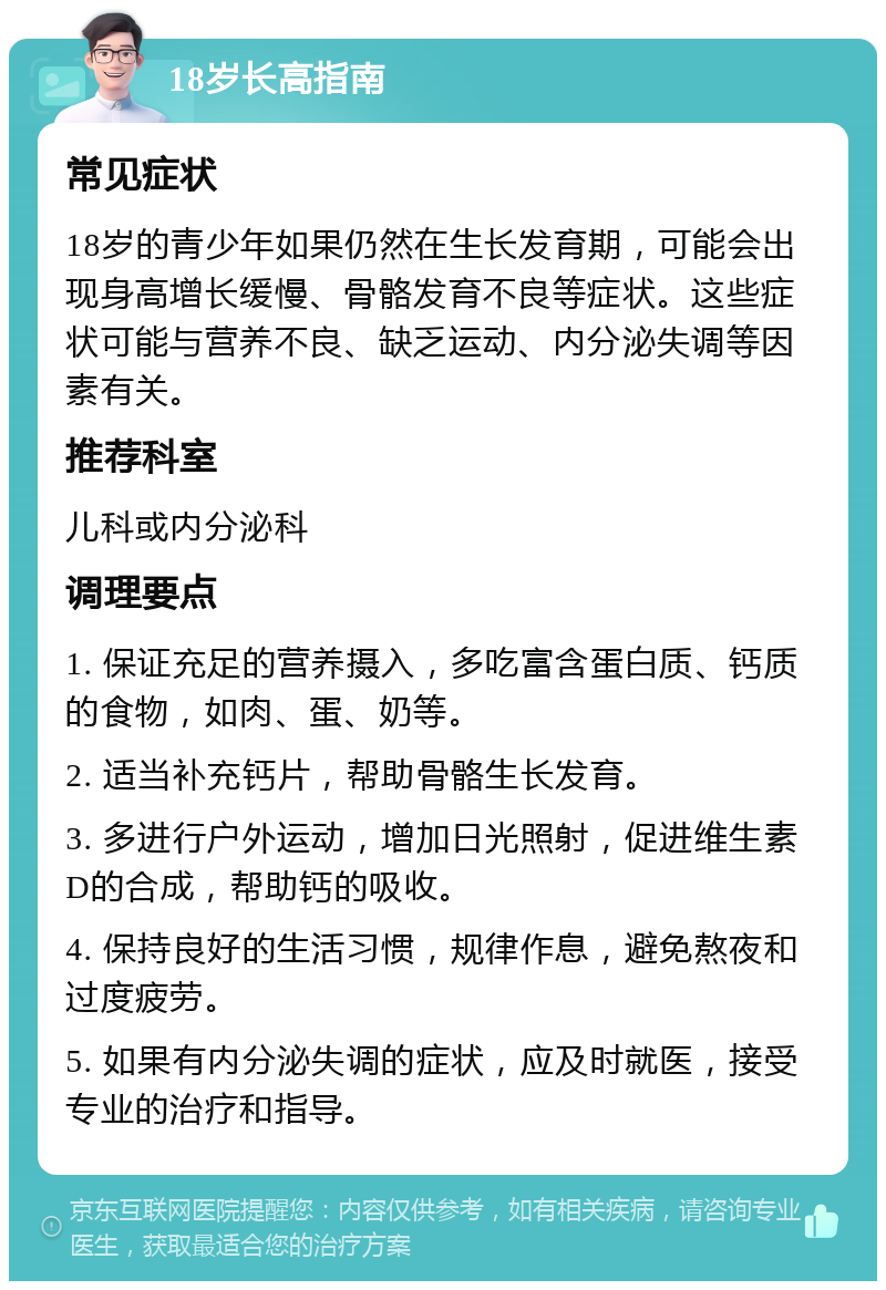 18岁长高指南 常见症状 18岁的青少年如果仍然在生长发育期，可能会出现身高增长缓慢、骨骼发育不良等症状。这些症状可能与营养不良、缺乏运动、内分泌失调等因素有关。 推荐科室 儿科或内分泌科 调理要点 1. 保证充足的营养摄入，多吃富含蛋白质、钙质的食物，如肉、蛋、奶等。 2. 适当补充钙片，帮助骨骼生长发育。 3. 多进行户外运动，增加日光照射，促进维生素D的合成，帮助钙的吸收。 4. 保持良好的生活习惯，规律作息，避免熬夜和过度疲劳。 5. 如果有内分泌失调的症状，应及时就医，接受专业的治疗和指导。