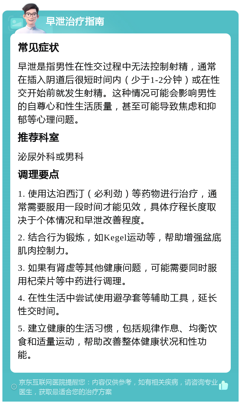 早泄治疗指南 常见症状 早泄是指男性在性交过程中无法控制射精，通常在插入阴道后很短时间内（少于1-2分钟）或在性交开始前就发生射精。这种情况可能会影响男性的自尊心和性生活质量，甚至可能导致焦虑和抑郁等心理问题。 推荐科室 泌尿外科或男科 调理要点 1. 使用达泊西汀（必利劲）等药物进行治疗，通常需要服用一段时间才能见效，具体疗程长度取决于个体情况和早泄改善程度。 2. 结合行为锻炼，如Kegel运动等，帮助增强盆底肌肉控制力。 3. 如果有肾虚等其他健康问题，可能需要同时服用杞荣片等中药进行调理。 4. 在性生活中尝试使用避孕套等辅助工具，延长性交时间。 5. 建立健康的生活习惯，包括规律作息、均衡饮食和适量运动，帮助改善整体健康状况和性功能。