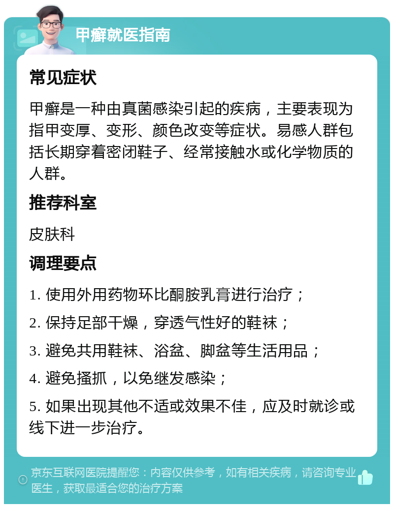 甲癣就医指南 常见症状 甲癣是一种由真菌感染引起的疾病，主要表现为指甲变厚、变形、颜色改变等症状。易感人群包括长期穿着密闭鞋子、经常接触水或化学物质的人群。 推荐科室 皮肤科 调理要点 1. 使用外用药物环比酮胺乳膏进行治疗； 2. 保持足部干燥，穿透气性好的鞋袜； 3. 避免共用鞋袜、浴盆、脚盆等生活用品； 4. 避免搔抓，以免继发感染； 5. 如果出现其他不适或效果不佳，应及时就诊或线下进一步治疗。