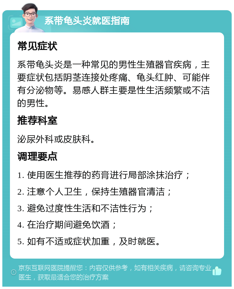 系带龟头炎就医指南 常见症状 系带龟头炎是一种常见的男性生殖器官疾病，主要症状包括阴茎连接处疼痛、龟头红肿、可能伴有分泌物等。易感人群主要是性生活频繁或不洁的男性。 推荐科室 泌尿外科或皮肤科。 调理要点 1. 使用医生推荐的药膏进行局部涂抹治疗； 2. 注意个人卫生，保持生殖器官清洁； 3. 避免过度性生活和不洁性行为； 4. 在治疗期间避免饮酒； 5. 如有不适或症状加重，及时就医。