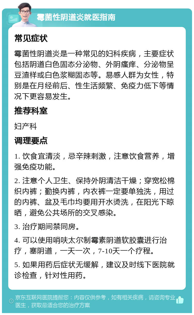 霉菌性阴道炎就医指南 常见症状 霉菌性阴道炎是一种常见的妇科疾病，主要症状包括阴道白色固态分泌物、外阴瘙痒、分泌物呈豆渣样或白色浆糊固态等。易感人群为女性，特别是在月经前后、性生活频繁、免疫力低下等情况下更容易发生。 推荐科室 妇产科 调理要点 1. 饮食宜清淡，忌辛辣刺激，注意饮食营养，增强免疫功能。 2. 注意个人卫生、保持外阴清洁干燥；穿宽松棉织内裤；勤换内裤，内衣裤一定要单独洗，用过的内裤、盆及毛巾均要用开水烫洗，在阳光下晾晒，避免公共场所的交叉感染。 3. 治疗期间禁同房。 4. 可以使用哨呋太尔制霉素阴道软胶囊进行治疗，塞阴道，一天一次，7-10天一个疗程。 5. 如果用药后症状无缓解，建议及时线下医院就诊检查，针对性用药。