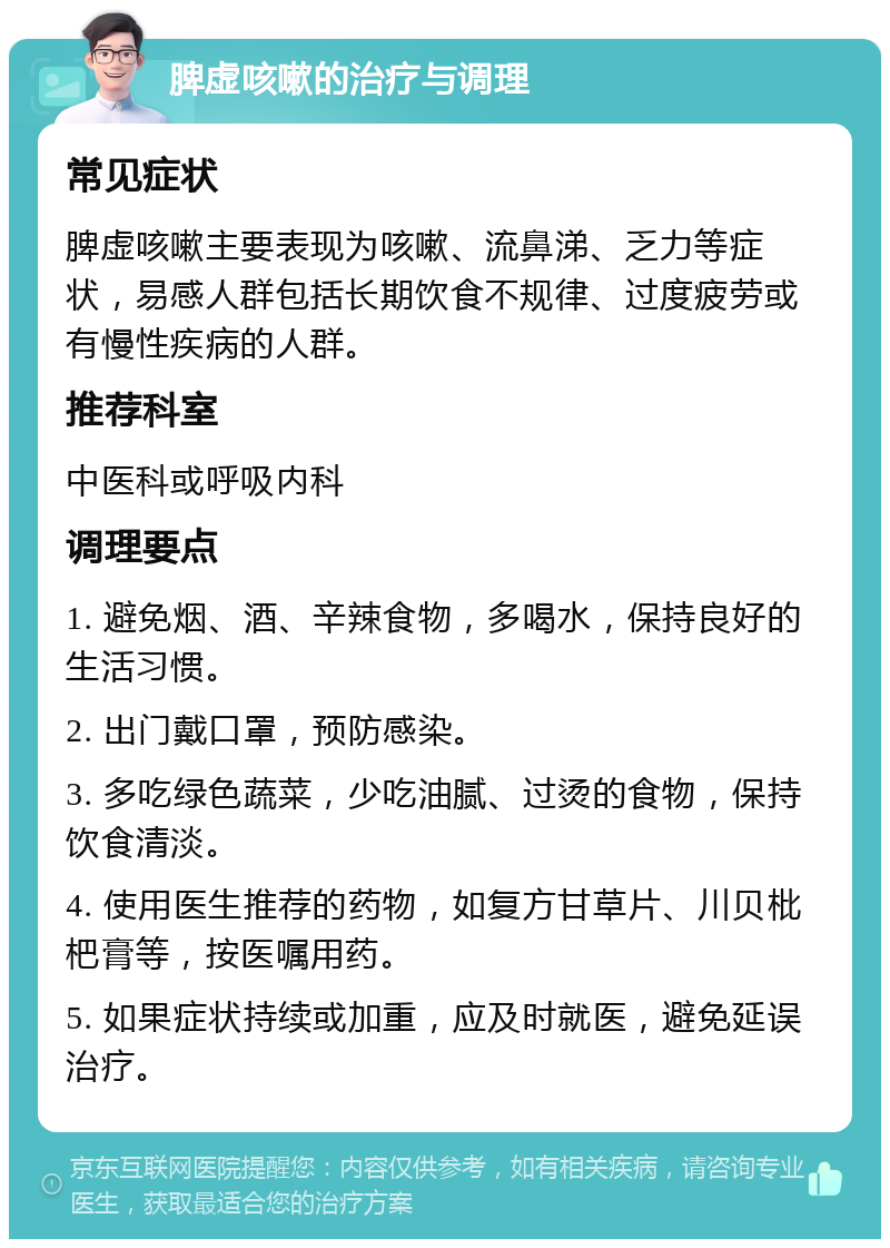 脾虚咳嗽的治疗与调理 常见症状 脾虚咳嗽主要表现为咳嗽、流鼻涕、乏力等症状，易感人群包括长期饮食不规律、过度疲劳或有慢性疾病的人群。 推荐科室 中医科或呼吸内科 调理要点 1. 避免烟、酒、辛辣食物，多喝水，保持良好的生活习惯。 2. 出门戴口罩，预防感染。 3. 多吃绿色蔬菜，少吃油腻、过烫的食物，保持饮食清淡。 4. 使用医生推荐的药物，如复方甘草片、川贝枇杷膏等，按医嘱用药。 5. 如果症状持续或加重，应及时就医，避免延误治疗。