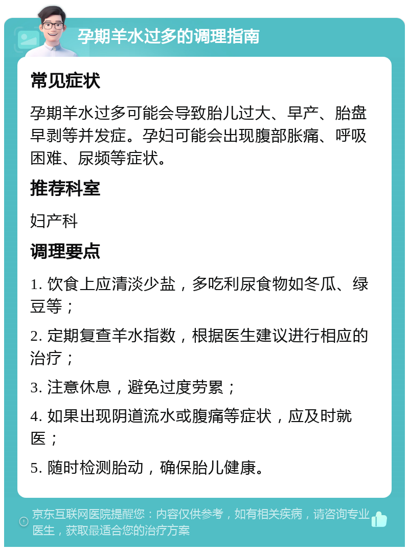 孕期羊水过多的调理指南 常见症状 孕期羊水过多可能会导致胎儿过大、早产、胎盘早剥等并发症。孕妇可能会出现腹部胀痛、呼吸困难、尿频等症状。 推荐科室 妇产科 调理要点 1. 饮食上应清淡少盐，多吃利尿食物如冬瓜、绿豆等； 2. 定期复查羊水指数，根据医生建议进行相应的治疗； 3. 注意休息，避免过度劳累； 4. 如果出现阴道流水或腹痛等症状，应及时就医； 5. 随时检测胎动，确保胎儿健康。